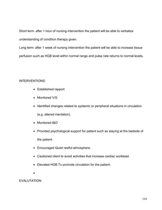 Short term: after 1 hour of nursing intervention the patient will be able to verbalize
understanding of condition therapy given.
Long term: after 1 week of nursing intervention the patient will be able to increase tissue
perfusion such as HGB level within normal range and pulse rate returns to normal levels.
INTERVENTIONS:
• Established rapport
• Monitored V/S
• Identified changes related to systemic or peripheral situations in circulation
(e.g. altered mentation).
• Monitored I&O
• Provided psychological support for patient such as staying at the bedside of
the patient.
• Encouraged Quiet restful atmosphere.
• Cautioned client to avoid activities that increase cardiac workload.
• Elevated HOB To promote circulation for the patient.
•
EVALUTATION:
114
 