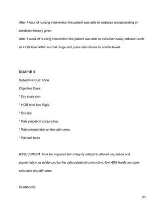 After 1 hour of nursing intervention the patient was able to verbalize understanding of
condition therapy given.
After 1 week of nursing intervention the patient was able to increase tissue perfusion such
as HGB level within normal range and pulse rate returns to normal levels.
SOAPIE 5
Subjective Cue: none
Objective Cues:
* Dry scaly skin
* HGB level low 56g/L
* Dry lips
* Pale palpebral conjunctiva
* Pale colored skin on the palm area.
* Pail nail beds
ASSESSMENT: Risk for impaired skin integrity related to altered circulation and
pigmentation as evidenced by the pale palpebral conjunctiva, low HGB levels and pale
skin color on palm area.
PLANNING:
115
 