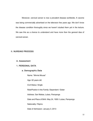 Moreover, cervical cancer is now a prevalent disease worldwide. A vaccine
was being commercially advertised on the television few years ago. We don’t know
the disease condition thoroughly since we haven’t studied them yet in the lecture.
We saw this as a chance to understand and have more than the general idea of
cervical cancer.
II. NURSING PROCESS
A. Assessment
1. PERSONAL DATA
a. Demographic Data
Name: “Minnie Mouse”
Age: 62 years old
Civil Status: Single
Role/Postion in the Family: Dependent / Sister
Address: San Matias, Lubao, Pampanga
Date and Place of Birth: May 24, 1950 / Lubao, Pampanga
Nationality: Filipino
Date of Admission: January 3, 2013
12
 