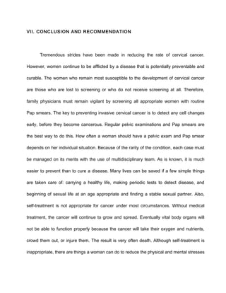 VII. CONCLUSION AND RECOMMENDATION
Tremendous strides have been made in reducing the rate of cervical cancer.
However, women continue to be afflicted by a disease that is potentially preventable and
curable. The women who remain most susceptible to the development of cervical cancer
are those who are lost to screening or who do not receive screening at all. Therefore,
family physicians must remain vigilant by screening all appropriate women with routine
Pap smears. The key to preventing invasive cervical cancer is to detect any cell changes
early, before they become cancerous. Regular pelvic examinations and Pap smears are
the best way to do this. How often a woman should have a pelvic exam and Pap smear
depends on her individual situation. Because of the rarity of the condition, each case must
be managed on its merits with the use of multidisciplinary team. As is known, it is much
easier to prevent than to cure a disease. Many lives can be saved if a few simple things
are taken care of: carrying a healthy life, making periodic tests to detect disease, and
beginning of sexual life at an age appropriate and finding a stable sexual partner. Also,
self-treatment is not appropriate for cancer under most circumstances. Without medical
treatment, the cancer will continue to grow and spread. Eventually vital body organs will
not be able to function properly because the cancer will take their oxygen and nutrients,
crowd them out, or injure them. The result is very often death. Although self-treatment is
inappropriate, there are things a woman can do to reduce the physical and mental stresses
 