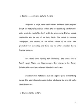 b. Socio-economic and cultural factors
The patient is single, never been married and never been pregnant
though she had previous sexual contact. She had been living with her older
sister who is the head of the family and is the one working. She has a good
relationship with the rest of her living family. The patient is currently
unemployed. She depends on the income earned by her sister. She
graduated from elementary and there was no further education due to
financial problems.
The patient came originally from Pampanga. She knows how to
fluently speak Filipino and Kapampangan. She belongs to the Roman
Catholic religion and is an active participant at church mass.
She uses herbal medications such as oregano, guava and sambong
leaves. She also believes in quack doctors (albularyos) but she still prefer
medical treatment.
c. Environmental factors
13
 