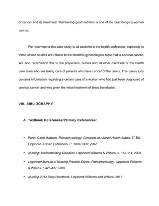 of cancer and its treatment. Maintaining good nutrition is one of the best things a woman
can do.
We recommend this case study to all students in the health profession, especially to
those whose studies are related to the obstetric-gynecological topic that is cervical cancer.
We also recommend this to the physicians, nurses and all other members of the health
care team who are taking care of patients who have cancer of the cervix. This cases tudy
contains information regarding a certain case of a woman who had just been diagnosed of
cervical cancer and was given the initial treatment of blood transfusion.
VIII. BIBLIOGRAPHY
A. Textbook References/Primary References:
 Porth, Carol Mattson. Pathophysiology: Concepts of Altered Health States, 6
th
Ed.
Lippincott- Raven Publishers. P. 1002-1005; 2002
 Nursing: Understanding Diseases. Lippincott Williams & Wilkins. p. 112-114; 2008
 Lippincott Manual of Nursing Practice Series: Pathophysiology. Lippincott Williams
& Wilkins. p.426-427; 2007
 Nursing 2013 Drug Handbook. Lippincott Williams and Wilkins. 2013
 