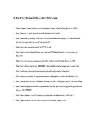 B. Electronic Research/Secondary References:
 https://www.novapublishers.com/catalog/product_info.php?products_id=5620
 http://www.cdc.gov/cancer/cervical/statistics/trends.htm
 http://www.vanguardngr.com/2011/09/more-women-are-dying-of-breast-cervical-
cancers-in-developing-countries-research/
 http://www.ecmaj.ca/content/164/7/1017.full
 http://www.medicalhealthtests.com/articles/376/blood-tests/mch-hematology-
test.html
 http://www.surgeryencyclopedia.com/Ce-Fi/Complete-Blood-Count.html#b
 http://www.ehow.com/how_5771668_interpret-blood-chemistry-test-results.html
 http://labtestsonline.org/understanding/analytes/hepatitis-b/tab/test
 http://www.nurseslearning.com/courses/nrp/labtest/course/section4/index.htm
 http://medical-dictionary.thefreedictionary.com/Blood+Typing+and+Crossmatching
 http://www.hopkinsmedicine.org/healthlibrary/test_procedures/gynecology/cervical_
biopsy_92,P07767/
 http://www.glowm.com/?p=glowm.cml/section_view&articleid=230#26011
 http://www.oralcancerfoundation.org/facts/detailed_biopsy.htm
 