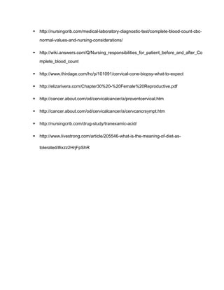 http://nursingcrib.com/medical-laboratory-diagnostic-test/complete-blood-count-cbc-
normal-values-and-nursing-considerations/
 http://wiki.answers.com/Q/Nursing_responsibilities_for_patient_before_and_after_Co
mplete_blood_count
 http://www.thirdage.com/hc/p/101091/cervical-cone-biopsy-what-to-expect
 http://elizarivera.com/Chapter30%20-%20Female%20Reproductive.pdf
 http://cancer.about.com/od/cervicalcancer/a/preventcervical.htm
 http://cancer.about.com/od/cervicalcancer/a/cervcancrsympt.htm
 http://nursingcrib.com/drug-study/tranexamic-acid/
 http://www.livestrong.com/article/205546-what-is-the-meaning-of-diet-as-
tolerated/#ixzz2HrjFpShR
 