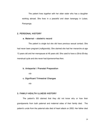 The patient lives together with her older sister who has a daughter
working abroad. She lives in a peaceful and clean barangay in Lubao,
Pampanga.
2. PERSONAL HISTORY
a. Maternal – obstetric record
The patient is single but she did have previous sexual contact. She
had never been pregnant (nulligravida). She claimed she had her menarche at age
13 years old and her menopause at 46 years old. She used to have a 28-to-30-day
menstrual cycle and she never had dysmenorrhea then.
b. Antepartal / Prenatal Preparation
n/a
c. Significant Trimestral Changes
n/a
3. FAMILY-HEALTH ILLNESS HISTORY
The patient’s SO claimed that they did not know why or how their
grandparents from both paternal and maternal sides of their family died. The
patient’s uncle from the paternal side died of heart attack on 2002. Her father died
14
 