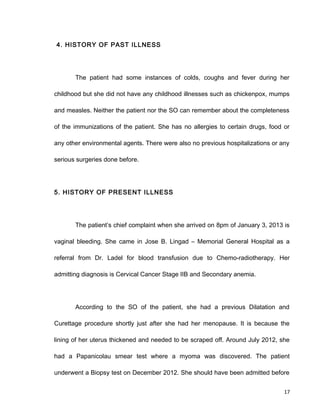 4. HISTORY OF PAST ILLNESS
The patient had some instances of colds, coughs and fever during her
childhood but she did not have any childhood illnesses such as chickenpox, mumps
and measles. Neither the patient nor the SO can remember about the completeness
of the immunizations of the patient. She has no allergies to certain drugs, food or
any other environmental agents. There were also no previous hospitalizations or any
serious surgeries done before.
5. HISTORY OF PRESENT ILLNESS
The patient’s chief complaint when she arrived on 8pm of January 3, 2013 is
vaginal bleeding. She came in Jose B. Lingad – Memorial General Hospital as a
referral from Dr. Ladel for blood transfusion due to Chemo-radiotherapy. Her
admitting diagnosis is Cervical Cancer Stage IIB and Secondary anemia.
According to the SO of the patient, she had a previous Dilatation and
Curettage procedure shortly just after she had her menopause. It is because the
lining of her uterus thickened and needed to be scraped off. Around July 2012, she
had a Papanicolau smear test where a myoma was discovered. The patient
underwent a Biopsy test on December 2012. She should have been admitted before
17
 