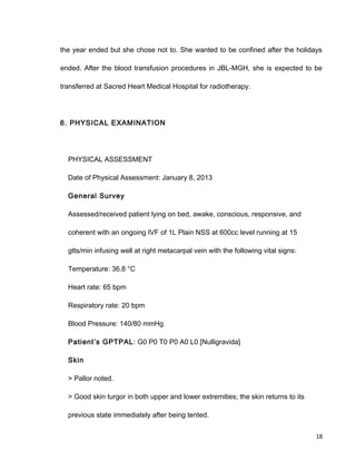 the year ended but she chose not to. She wanted to be confined after the holidays
ended. After the blood transfusion procedures in JBL-MGH, she is expected to be
transferred at Sacred Heart Medical Hospital for radiotherapy.
6. PHYSICAL EXAMINATION
PHYSICAL ASSESSMENT
Date of Physical Assessment: January 8, 2013
General Survey
Assessed/received patient lying on bed, awake, conscious, responsive, and
coherent with an ongoing IVF of 1L Plain NSS at 600cc level running at 15
gtts/min infusing well at right metacarpal vein with the following vital signs:
Temperature: 36.8 °C
Heart rate: 65 bpm
Respiratory rate: 20 bpm
Blood Pressure: 140/80 mmHg
Patient’s GPTPAL: G0 P0 T0 P0 A0 L0 [Nulligravida]
Skin
> Pallor noted.
> Good skin turgor in both upper and lower extremities; the skin returns to its
previous state immediately after being tented.
18
 