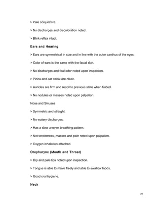 > Pale conjunctiva.
> No discharges and discoloration noted.
> Blink reflex intact.
Ears and Hearing
> Ears are symmetrical in size and in line with the outer canthus of the eyes.
> Color of ears is the same with the facial skin.
> No discharges and foul odor noted upon inspection.
> Pinna and ear canal are clean.
> Auricles are firm and recoil to previous state when folded.
> No nodules or masses noted upon palpation.
Nose and Sinuses
> Symmetric and straight.
> No watery discharges.
> Has a slow uneven breathing pattern.
> Not tenderness, masses and pain noted upon palpation.
> Oxygen inhalation attached.
Oropharynx (Mouth and Throat)
> Dry and pale lips noted upon inspection.
> Tongue is able to move freely and able to swallow foods.
> Good oral hygiene.
Neck
20
 