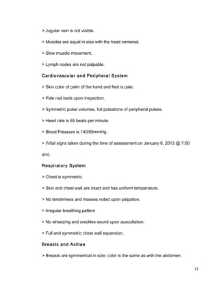 > Jugular vein is not visible.
> Muscles are equal in size with the head centered.
> Slow muscle movement.
> Lymph nodes are not palpable.
Cardiovascular and Peripheral System
> Skin color of palm of the hand and feet is pale.
> Pale nail beds upon inspection.
> Symmetric pulse volumes, full pulsations of peripheral pulses.
> Heart rate is 65 beats per minute.
> Blood Pressure is 140/80mmHg.
> (Vital signs taken during the time of assessment on January 8, 2013 @ 7:00
am).
Respiratory System
> Chest is symmetric.
> Skin and chest wall are intact and has uniform temperature.
> No tenderness and masses noted upon palpation.
> Irregular breathing pattern
> No wheezing and crackles sound upon auscultation.
> Full and symmetric chest wall expansion.
Breasts and Axillae
> Breasts are symmetrical in size; color is the same as with the abdomen.
21
 