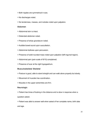 > Both nipples are symmetrical in size.
> No discharges noted.
> No tenderness, masses, and nodules noted upon palpation.
Abdomen
> Abdominal skin is intact.
> Distended abdomen noted.
> Presence of striae gravidarum noted.
> Audible bowel sound upon auscultation.
> Abdominal dullness upon percussion.
> Presence of solid rounded mass noted upon palpation (left inguinal region).
> Abdominal pain (pain scale of 8/10) complained.
> Presence of scar at the right hypogastrium.
Musculoskeletal Skeletal
> Posture is good, able to stand straight and can walk alone properly but slowly.
> Movement of muscles has coordination.
> Muscles in the upper extremities are firm.
Neurologic
> Patient has times of looking in the distance and is slow in response when a
question asked.
> Patient was able to answer well when asked of her complete name, birth date
and age.
22
 