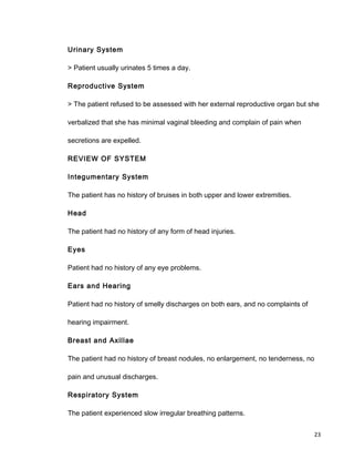 Urinary System
> Patient usually urinates 5 times a day.
Reproductive System
> The patient refused to be assessed with her external reproductive organ but she
verbalized that she has minimal vaginal bleeding and complain of pain when
secretions are expelled.
REVIEW OF SYSTEM
Integumentary System
The patient has no history of bruises in both upper and lower extremities.
Head
The patient had no history of any form of head injuries.
Eyes
Patient had no history of any eye problems.
Ears and Hearing
Patient had no history of smelly discharges on both ears, and no complaints of
hearing impairment.
Breast and Axillae
The patient had no history of breast nodules, no enlargement, no tenderness, no
pain and unusual discharges.
Respiratory System
The patient experienced slow irregular breathing patterns.
23
 
