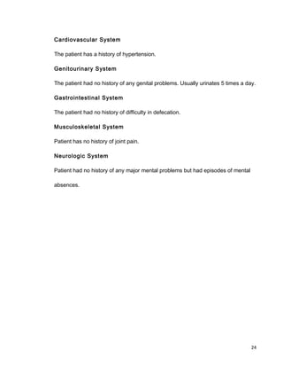 Cardiovascular System
The patient has a history of hypertension.
Genitourinary System
The patient had no history of any genital problems. Usually urinates 5 times a day.
Gastrointestinal System
The patient had no history of difficulty in defecation.
Musculoskeletal System
Patient has no history of joint pain.
Neurologic System
Patient had no history of any major mental problems but had episodes of mental
absences.
24
 