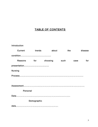 TABLE OF CONTENTS
Introduction
Current trends about the disease
condition............................................
Reasons for choosing such case for
presentation………………………………
Nursing
Process………………………………………………………………………………..
Assessment…………………………………………………………………………….
Personal
Data……………………………………………………………………
Demographic
data…………………………………………………….
3
 