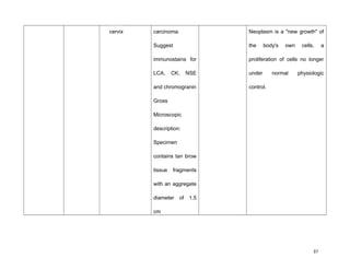 cervix carcinoma.
Suggest
immunostains for
LCA, CK, NSE
and chromogranin
Gross
Microscopic
description:
Specimen
contains tan brow
tissue fragments
with an aggregate
diameter of 1.5
cm
Neoplasm is a "new growth" of
the body's own cells, a
proliferation of cells no longer
under normal physiologic
control.
37
 