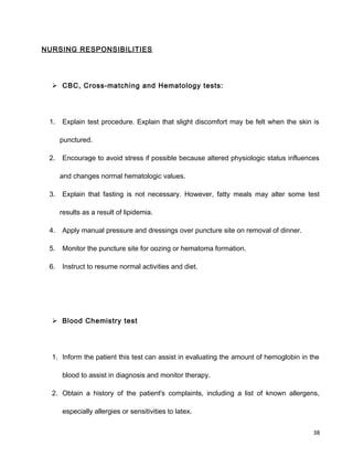 NURSING RESPONSIBILITIES
 CBC, Cross-matching and Hematology tests:
1. Explain test procedure. Explain that slight discomfort may be felt when the skin is
punctured.
2. Encourage to avoid stress if possible because altered physiologic status influences
and changes normal hematologic values.
3. Explain that fasting is not necessary. However, fatty meals may alter some test
results as a result of lipidemia.
4. Apply manual pressure and dressings over puncture site on removal of dinner.
5. Monitor the puncture site for oozing or hematoma formation.
6. Instruct to resume normal activities and diet.
 Blood Chemistry test
1. Inform the patient this test can assist in evaluating the amount of hemoglobin in the
blood to assist in diagnosis and monitor therapy.
2. Obtain a history of the patient's complaints, including a list of known allergens,
especially allergies or sensitivities to latex.
38
 