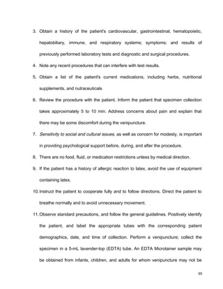 3. Obtain a history of the patient's cardiovascular, gastrointestinal, hematopoietic,
hepatobiliary, immune, and respiratory systems; symptoms; and results of
previously performed laboratory tests and diagnostic and surgical procedures.
4. Note any recent procedures that can interfere with test results.
5. Obtain a list of the patient's current medications, including herbs, nutritional
supplements, and nutraceuticals
6. Review the procedure with the patient. Inform the patient that specimen collection
takes approximately 5 to 10 min. Address concerns about pain and explain that
there may be some discomfort during the venipuncture.
7. Sensitivity to social and cultural issues, as well as concern for modesty, is important
in providing psychological support before, during, and after the procedure.
8. There are no food, fluid, or medication restrictions unless by medical direction.
9. If the patient has a history of allergic reaction to latex, avoid the use of equipment
containing latex.
10.Instruct the patient to cooperate fully and to follow directions. Direct the patient to
breathe normally and to avoid unnecessary movement.
11.Observe standard precautions, and follow the general guidelines. Positively identify
the patient, and label the appropriate tubes with the corresponding patient
demographics, date, and time of collection. Perform a venipuncture; collect the
specimen in a 5-mL lavender-top (EDTA) tube. An EDTA Microtainer sample may
be obtained from infants, children, and adults for whom venipuncture may not be
39
 