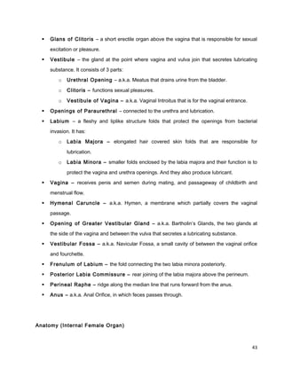  Glans of Clitoris – a short erectile organ above the vagina that is responsible for sexual
excitation or pleasure.
 Vestibule – the gland at the point where vagina and vulva join that secretes lubricating
substance. It consists of 3 parts:
o Urethral Opening – a.k.a. Meatus that drains urine from the bladder.
o Clitoris – functions sexual pleasures.
o Vestibule of Vagina – a.k.a. Vaginal Introitus that is for the vaginal entrance.
 Openings of Paraurethral – connected to the urethra and lubrication.
 Labium – a fleshy and liplike structure folds that protect the openings from bacterial
invasion. It has:
o Labia Majora – elongated hair covered skin folds that are responsible for
lubrication.
o Labia Minora – smaller folds enclosed by the labia majora and their function is to
protect the vagina and urethra openings. And they also produce lubricant.
 Vagina – receives penis and semen during mating, and passageway of childbirth and
menstrual flow.
 Hymenal Caruncle – a.k.a. Hymen, a membrane which partially covers the vaginal
passage.
 Opening of Greater Vestibular Gland – a.k.a. Bartholin’s Glands, the two glands at
the side of the vagina and between the vulva that secretes a lubricating substance.
 Vestibular Fossa – a.k.a. Navicular Fossa, a small cavity of between the vaginal orifice
and fourchette.
 Frenulum of Labium – the fold connecting the two labia minora posteriorly.
 Posterior Labia Commissure – rear joining of the labia majora above the perineum.
 Perineal Raphe – ridge along the median line that runs forward from the anus.
 Anus – a.k.a. Anal Orifice, in which feces passes through.
Anatomy (Internal Female Organ)
43
 