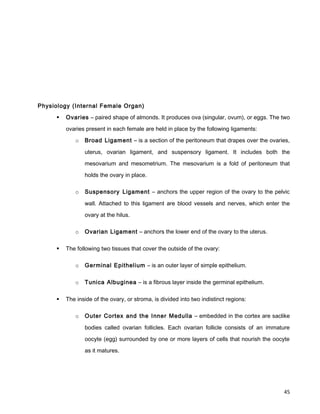 Physiology (Internal Female Organ)
 Ovaries – paired shape of almonds. It produces ova (singular, ovum), or eggs. The two
ovaries present in each female are held in place by the following ligaments:
o Broad Ligament – is a section of the peritoneum that drapes over the ovaries,
uterus, ovarian ligament, and suspensory ligament. It includes both the
mesovarium and mesometrium. The mesovarium is a fold of peritoneum that
holds the ovary in place.
o Suspensory Ligament – anchors the upper region of the ovary to the pelvic
wall. Attached to this ligament are blood vessels and nerves, which enter the
ovary at the hilus.
o Ovarian Ligament – anchors the lower end of the ovary to the uterus.
 The following two tissues that cover the outside of the ovary:
o Germinal Epithelium – is an outer layer of simple epithelium.
o Tunica Albuginea – is a fibrous layer inside the germinal epithelium.
 The inside of the ovary, or stroma, is divided into two indistinct regions:
o Outer Cortex and the Inner Medulla – embedded in the cortex are saclike
bodies called ovarian follicles. Each ovarian follicle consists of an immature
oocyte (egg) surrounded by one or more layers of cells that nourish the oocyte
as it matures.
45
 