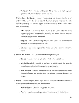 o Follicular Cells – the surrounding cells if they make up a single layer, or
granulosa cells, if more than one layer is present.
 Uterine tubes (oviducts) – transport the secondary oocytes away from the ovary
and toward the uterus (the ovaries consist of primary oocytes, which develop into
secondary oocytes). The following regions characterize each of the two uterine tubes
(one for each ovary):
o Infundibulum – is a funnel-shaped region of the uterine tube that bears
fingerlike projections called fimbriae. Pulsating cilia on the fimbriae draw the
secondary oocyte into the uterine tube.
o Ampulla – is the widest and longest region of the uterine tube. Fertilization of
the oocyte by a sperm usually occurs here.
o Isthmus – is a narrow region of the uterine tube whose terminus enters the
uterus.
 Wall of the Uterine Tube – consists of the following three layers:
o Serosa – a serous membrane, lines the outside of the uterine tube.
o Middle Muscularis – consists of two layers of smooth muscle that generate
peristaltic contractions that help propel the oocyte forward.
o Inner Mucosa – consists of ciliated columnar epithelial cells that help propel
the oocyte forward, and secretory cells that lubricate the tube and nourish the
oocyte.
 Uterus – a hollow and pear-shaped organ that is to house, nourish and expel the fetus
during delivery; and for menstrual flow. It composes 3:
o Body or Corpus – the main body part of the uterus.
o Fundus – superior rounded region above the entrance of the uterine tubes.
46
 