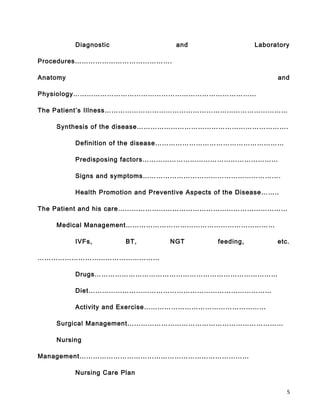 Diagnostic and Laboratory
Procedures…………………………………….
Anatomy and
Physiology………………………………………………………………………
The Patient’s Illness………………………………………………………………………
Synthesis of the disease………………………………………………………….
Definition of the disease…………………………………………………
Predisposing factors……………………………………………………
Signs and symptoms…………………………………………………….
Health Promotion and Preventive Aspects of the Disease……..
The Patient and his care…………………………………………………………………
Medical Management…………………………………………………………
IVFs, BT, NGT feeding, etc.
………………………………………………
Drugs………………………………………………………………………
Diet………………………………………………………………………
Activity and Exercise………………………………………………
Surgical Management……………………………………………………………
Nursing
Management…………………………………………………………………
Nursing Care Plan
5
 
