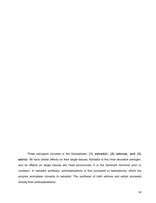Three estrogens circulate in the bloodstream: (1) estradiol, (2) estrone, and (3)
estriol. All have similar effects on their target tissues. Estradiol is the most abundant estrogen,
and its effects on target tissues are most pronounced. It is the dominant hormone prior to
ovulation. In estradiol synthesis, androstenedione is first converted to testosterone, which the
enzyme aromatase converts to estradiol. The synthesis of both estrone and estriol proceeds
directly from androstenedione.
50
 