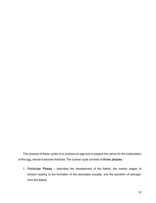 The purpose of these cycles is to produce an egg and to prepare the uterus for the implantation
of the egg, should it become fertilized. The ovarian cycle consists of three phases:
1. Follicular Phase – describes the development of the follicle, the meiotic stages of
division leading to the formation of the secondary oocytes, and the secretion of estrogen
from the follicle.
52
 