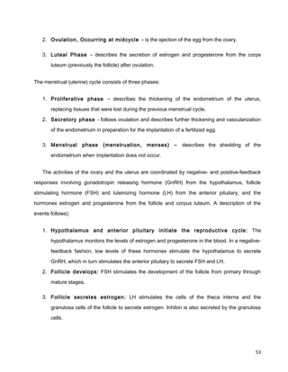2. Ovulation, Occurring at midcycle – is the ejection of the egg from the ovary.
3. Luteal Phase – describes the secretion of estrogen and progesterone from the corps
luteum (previously the follicle) after ovulation.
The menstrual (uterine) cycle consists of three phases:
1. Proliferative phase – describes the thickening of the endometrium of the uterus,
replacing tissues that were lost during the previous menstrual cycle.
2. Secretory phase - follows ovulation and describes further thickening and vascularization
of the endometrium in preparation for the implantation of a fertilized egg.
3. Menstrual phase (menstruation, menses) – describes the shedding of the
endometrium when implantation does not occur.
The activities of the ovary and the uterus are coordinated by negative- and positive-feedback
responses involving gonadotropin releasing hormone (GnRH) from the hypothalamus, follicle
stimulating hormone (FSH) and luteinizing hormone (LH) from the anterior pituitary, and the
hormones estrogen and progesterone from the follicle and corpus luteum. A description of the
events follows):
1. Hypothalamus and anterior pituitary initiate the reproductive cycle: The
hypothalamus monitors the levels of estrogen and progesterone in the blood. In a negative-
feedback fashion, low levels of these hormones stimulate the hypothalamus to secrete
GnRH, which in turn stimulates the anterior pituitary to secrete FSH and LH.
2. Follicle develops: FSH stimulates the development of the follicle from primary through
mature stages.
3. Follicle secretes estrogen: LH stimulates the cells of the theca interna and the
granulosa cells of the follicle to secrete estrogen. Inhibin is also secreted by the granulosa
cells.
53
 