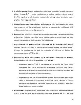 4. Ovulation occurs: Positive feedback from rising levels of estrogen stimulate the anterior
pituitary (through GnRH from the hypothalamus) to produce a sudden midcycle surge of
LH. This high level of LH stimulates meiosis in the primary oocyte to progress toward
prophase II and triggers ovulation.
5. Corpus luteum secretes estrogen and progesterone: After ovulation, the follicle,
now transformed into the corpus luteum, continues to develop under the influence of LH
and secretes both estrogen and progesterone.
6. Endometrium thickens: Estrogen and progesterone stimulate the development of the
endometrium, the inside lining of the uterus. It thickens with nutrient-rich tissue and blood
vessels in preparation for the implantation of a fertilized egg.
7. Hypothalamus and anterior pituitary terminate the reproductive cycle: Negative
feedback from the high levels of estrogen and progesterone cause the anterior pituitary
(through the hypothalamus) to abate the production of FSH and LH. Inhibin also
suppresses production of FSH and LH.
8. Endometrium either disintegrates or is maintained, depending on whether
implantation of the fertilized egg occurs, as follows:
o Implantation does not occur: In the absence of FSH and LH, the corpus luteum
deteriorates. As a result, estrogen and progesterone production stops. Without
estrogen and progesterone, growth of the endometrium is no longer supported, and
it disintegrates, sloughing off during menstruation.
o Implantation occurs: The implanted embryo secretes human chorionic gonadotropin
(hCG) to sustain the corpus luteum. The corpus luteum continues to produce
estrogen and progesterone, maintaining the endometrium. (Pregnancy tests check
for the presence of hCG in the urine).
 Menopause – is the cessation of menstruation. This usually occurs in women between the
ages of 45 and 50. Some women may reach menopause before the age of 45 and some
54
 