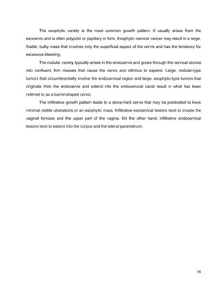The exophytic variety is the most common growth pattern. It usually arises from the
exocervix and is often polypoid or papillary in form. Exophytic cervical cancer may result in a large,
friable, bulky mass that involves only the superficial aspect of the cervix and has the tendency for
excessive bleeding.
The nodular variety typically arises in the endocervix and grows through the cervical stroma
into confluent, firm masses that cause the cervix and isthmus to expand. Large, nodular-type
tumors that circumferentially involve the endocervical region and large, exophytic-type tumors that
originate from the endocervix and extend into the endocervical canal result in what has been
referred to as a barrel-shaped cervix.
The infiltrative growth pattern leads to a stone-hard cervix that may be predicated to have
minimal visible ulcerations or an exophytic mass. Infiltrative exocervical lesions tend to invade the
vaginal fornices and the upper part of the vagina. On the other hand, infiltrative endocervical
lesions tend to extend into the corpus and the lateral parametrium.
56
 