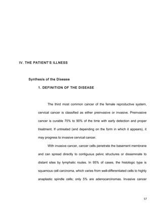 IV. THE PATIENT’S ILLNESS
Synthesis of the Disease
1. DEFINITION OF THE DISEASE
The third most common cancer of the female reproductive system,
cervical cancer is classified as either preinvasive or invasive. Preinvasive
cancer is curable 75% to 90% of the time with early detection and proper
treatment. If untreated (and depending on the form in which it appears), it
may progress to invasive cervical cancer.
With invasive cancer, cancer cells penetrate the basement membrane
and can spread directly to contiguous pelvic structures or disseminate to
distant sites by lymphatic routes. In 95% of cases, the histologic type is
squamous cell carcinoma, which varies from well-differentiated cells to highly
anaplastic spindle cells; only 5% are adenocarcinomas. Invasive cancer
57
 