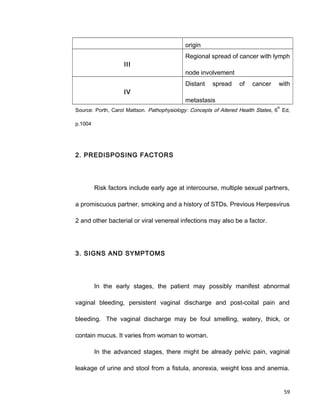 origin
III
Regional spread of cancer with lymph
node involvement
IV
Distant spread of cancer with
metastasis
Source: Porth, Carol Mattson. Pathophysiology: Concepts of Altered Health States, 6
th
Ed,
p.1004
2. PREDISPOSING FACTORS
Risk factors include early age at intercourse, multiple sexual partners,
a promiscuous partner, smoking and a history of STDs. Previous Herpesvirus
2 and other bacterial or viral venereal infections may also be a factor.
3. SIGNS AND SYMPTOMS
In the early stages, the patient may possibly manifest abnormal
vaginal bleeding, persistent vaginal discharge and post-coital pain and
bleeding. The vaginal discharge may be foul smelling, watery, thick, or
contain mucus. It varies from woman to woman.
In the advanced stages, there might be already pelvic pain, vaginal
leakage of urine and stool from a fistula, anorexia, weight loss and anemia.
59
 