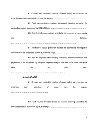 #1 Chronic pain related to irritation of nerve ending as evidenced by
moaning every secretion of blood from the vagina. …………………………………………
#2 Fluid volume deficient related to cervical bleeding secondary to
cervical cancer as evidenced by HGB of 56g/L………………………………………………
#3 Activity intolerance related to imbalance between oxygen supply
and demand.
……………………………………………………………………………………
#4 Ineffective tissue perfusion related to decreased hemoglobin
concentration as evidenced by low HGB levels 56g/L……………………………………….
#5 Risk for impaired skin integrity related to altered circulation and
pigmentation as evidenced by the pale palpebral conjunctiva, low HGB levels and pale
skin color on palm area.
………………………………………………………………………
Actual SOAPIE
#1 Chronic pain related to irritation of nerve ending as evidenced by
moaning every secretion of blood from the vagina.
………………………………………………
#2 Fluid volume deficient related to cervical bleeding secondary to
cervical cancer as evidenced by HGB of 56g/L………………………………………………
6
 
