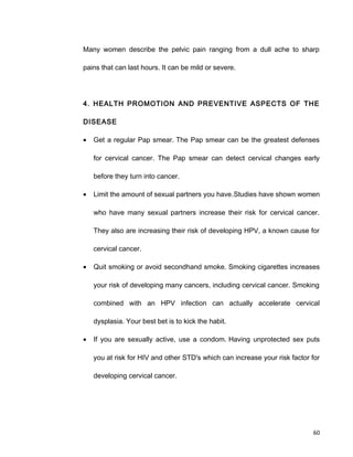 Many women describe the pelvic pain ranging from a dull ache to sharp
pains that can last hours. It can be mild or severe.
4. HEALTH PROMOTION AND PREVENTIVE ASPECTS OF THE
DISEASE
• Get a regular Pap smear. The Pap smear can be the greatest defenses
for cervical cancer. The Pap smear can detect cervical changes early
before they turn into cancer.
• Limit the amount of sexual partners you have.Studies have shown women
who have many sexual partners increase their risk for cervical cancer.
They also are increasing their risk of developing HPV, a known cause for
cervical cancer.
• Quit smoking or avoid secondhand smoke. Smoking cigarettes increases
your risk of developing many cancers, including cervical cancer. Smoking
combined with an HPV infection can actually accelerate cervical
dysplasia. Your best bet is to kick the habit.
• If you are sexually active, use a condom. Having unprotected sex puts
you at risk for HIV and other STD's which can increase your risk factor for
developing cervical cancer.
60
 
