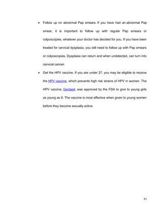 • Follow up on abnormal Pap smears. If you have had an abnormal Pap
smear, it is important to follow up with regular Pap smears or
colposcopies, whatever your doctor has decided for you. If you have been
treated for cervical dysplasia, you still need to follow up with Pap smears
or colposcopies. Dysplasia can return and when undetected, can turn into
cervical cancer.
• Get the HPV vaccine. If you are under 27, you may be eligible to receive
the HPV vaccine, which prevents high risk strains of HPV in women. The
HPV vaccine, Gardasil, was approved by the FDA to give to young girls
as young as 9. The vaccine is most effective when given to young women
before they become sexually active.
61
 