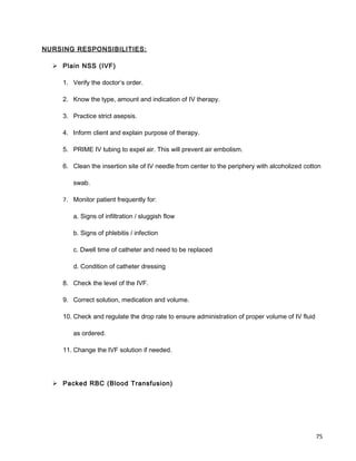 NURSING RESPONSIBILITIES:
 Plain NSS (IVF)
1. Verify the doctor’s order.
2. Know the type, amount and indication of IV therapy.
3. Practice strict asepsis.
4. Inform client and explain purpose of therapy.
5. PRIME IV tubing to expel air. This will prevent air embolism.
6. Clean the insertion site of IV needle from center to the periphery with alcoholized cotton
swab.
7. Monitor patient frequently for:
a. Signs of infiltration / sluggish flow
b. Signs of phlebitis / infection
c. Dwell time of catheter and need to be replaced
d. Condition of catheter dressing
8. Check the level of the IVF.
9. Correct solution, medication and volume.
10. Check and regulate the drop rate to ensure administration of proper volume of IV fluid
as ordered.
11. Change the IVF solution if needed.
 Packed RBC (Blood Transfusion)
75
 