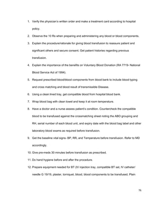 1. Verify the physician’s written order and make a treatment card according to hospital
policy.
2. Observe the 10 Rs when preparing and administering any blood or blood components.
3. Explain the procedure/rationale for giving blood transfusion to reassure patient and
significant others and secure consent. Get patient histories regarding previous
transfusion.
4. Explain the importance of the benefits on Voluntary Blood Donation (RA 7719- National
Blood Service Act of 1994).
5. Request prescribed blood/blood components from blood bank to include blood typing
and cross matching and blood result of transmissible Disease.
6. Using a clean lined tray, get compatible blood from hospital blood bank.
7. Wrap blood bag with clean towel and keep it at room temperature.
8. Have a doctor and a nurse assess patient’s condition. Countercheck the compatible
blood to be transfused against the crossmatching sheet noting the ABO grouping and
RH, serial number of each blood unit, and expiry date with the blood bag label and other
laboratory blood exams as required before transfusion.
9. Get the baseline vital signs- BP, RR, and Temperature before transfusion. Refer to MD
accordingly.
10. Give pre-meds 30 minutes before transfusion as prescribed.
11. Do hand hygiene before and after the procedure.
12. Prepare equipment needed for BT (IV injection tray, compatible BT set, IV catheter/
needle G 19/19, plaster, torniquet, blood, blood components to be transfused, Plain
76
 
