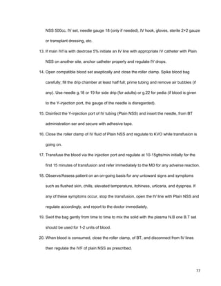 NSS 500cc, IV set, needle gauge 18 (only if needed), IV hook, gloves, sterile 2×2 gauze
or transplant dressing, etc.
13. If main IVf is with dextrose 5% initiate an IV line with appropriate IV catheter with Plain
NSS on another site, anchor catheter properly and regulate IV drops.
14. Open compatible blood set aseptically and close the roller clamp. Spike blood bag
carefully; fill the drip chamber at least half full; prime tubing and remove air bubbles (if
any). Use needle g.18 or 19 for side drip (for adults) or g.22 for pedia (if blood is given
to the Y-injection port, the gauge of the needle is disregarded).
15. Disinfect the Y-injection port of IV tubing (Plain NSS) and insert the needle, from BT
administration ser and secure with adhesive tape.
16. Close the roller clamp of IV fluid of Plain NSS and regulate to KVO while transfusion is
going on.
17. Transfuse the blood via the injection port and regulate at 10-15gtts/min initially for the
first 15 minutes of transfusion and refer immediately to the MD for any adverse reaction.
18. Observe/Assess patient on an on-going basis for any untoward signs and symptoms
such as flushed skin, chills, elevated temperature, itchiness, urticaria, and dyspnea. If
any of these symptoms occur, stop the transfusion, open the IV line with Plain NSS and
regulate accordingly, and report to the doctor immediately.
19. Swirl the bag gently from time to time to mix the solid with the plasma N.B one B.T set
should be used for 1-2 units of blood.
20. When blood is consumed, close the roller clamp, of BT, and disconnect from IV lines
then regulate the IVF of plain NSS as prescribed.
77
 