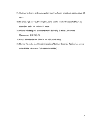 21. Continue to observe and monitor patient post transfusion, for delayed reaction could still
occur.
22. Re-check Hgb and Hct, bleeding time, serial platelet count within specified hours as
prescribed and/or per institution’s policy.
23. Discard blood bag and BT set and sharps according to Health Care Waste
Management (DOH/DENR).
24. Fill-out adverse reaction sheet as per institutional policy.
25. Remind the doctor about the administration of Calcium Gluconate if patient has several
units of blood transfusion (3-5 more units of blood).
78
 