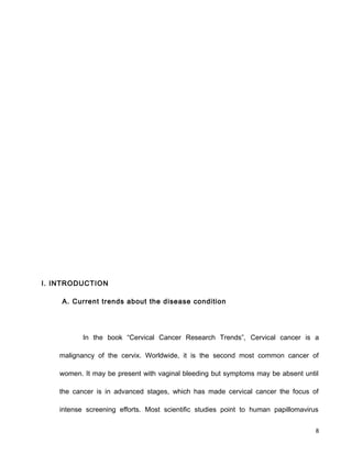 I. INTRODUCTION
A. Current trends about the disease condition
In the book “Cervical Cancer Research Trends”, Cervical cancer is a
malignancy of the cervix. Worldwide, it is the second most common cancer of
women. It may be present with vaginal bleeding but symptoms may be absent until
the cancer is in advanced stages, which has made cervical cancer the focus of
intense screening efforts. Most scientific studies point to human papillomavirus
8
 