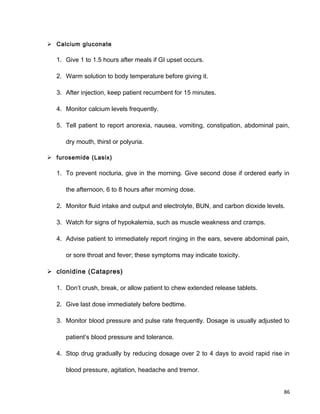  Calcium gluconate
1. Give 1 to 1.5 hours after meals if GI upset occurs.
2. Warm solution to body temperature before giving it.
3. After injection, keep patient recumbent for 15 minutes.
4. Monitor calcium levels frequently.
5. Tell patient to report anorexia, nausea, vomiting, constipation, abdominal pain,
dry mouth, thirst or polyuria.
 furosemide (Lasix)
1. To prevent nocturia, give in the morning. Give second dose if ordered early in
the afternoon, 6 to 8 hours after morning dose.
2. Monitor fluid intake and output and electrolyte, BUN, and carbon dioxide levels.
3. Watch for signs of hypokalemia, such as muscle weakness and cramps.
4. Advise patient to immediately report ringing in the ears, severe abdominal pain,
or sore throat and fever; these symptoms may indicate toxicity.
 clonidine (Catapres)
1. Don’t crush, break, or allow patient to chew extended release tablets.
2. Give last dose immediately before bedtime.
3. Monitor blood pressure and pulse rate frequently. Dosage is usually adjusted to
patient’s blood pressure and tolerance.
4. Stop drug gradually by reducing dosage over 2 to 4 days to avoid rapid rise in
blood pressure, agitation, headache and tremor.
86
 