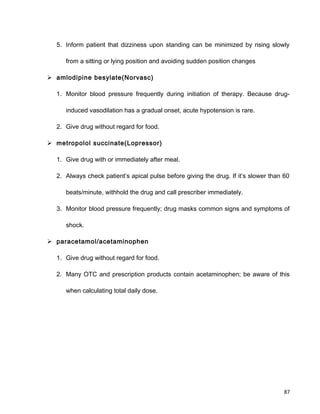 5. Inform patient that dizziness upon standing can be minimized by rising slowly
from a sitting or lying position and avoiding sudden position changes
 amlodipine besylate(Norvasc)
1. Monitor blood pressure frequently during initiation of therapy. Because drug-
induced vasodilation has a gradual onset, acute hypotension is rare.
2. Give drug without regard for food.
 metropolol succinate(Lopressor)
1. Give drug with or immediately after meal.
2. Always check patient’s apical pulse before giving the drug. If it’s slower than 60
beats/minute, withhold the drug and call prescriber immediately.
3. Monitor blood pressure frequently; drug masks common signs and symptoms of
shock.
 paracetamol/acetaminophen
1. Give drug without regard for food.
2. Many OTC and prescription products contain acetaminophen; be aware of this
when calculating total daily dose.
87
 