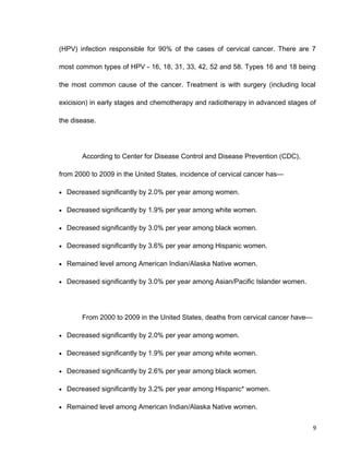 (HPV) infection responsible for 90% of the cases of cervical cancer. There are 7
most common types of HPV - 16, 18, 31, 33, 42, 52 and 58. Types 16 and 18 being
the most common cause of the cancer. Treatment is with surgery (including local
exicision) in early stages and chemotherapy and radiotherapy in advanced stages of
the disease.
According to Center for Disease Control and Disease Prevention (CDC),
from 2000 to 2009 in the United States, incidence of cervical cancer has—
• Decreased significantly by 2.0% per year among women.
• Decreased significantly by 1.9% per year among white women.
• Decreased significantly by 3.0% per year among black women.
• Decreased significantly by 3.6% per year among Hispanic women.
• Remained level among American Indian/Alaska Native women.
• Decreased significantly by 3.0% per year among Asian/Pacific Islander women.
From 2000 to 2009 in the United States, deaths from cervical cancer have—
• Decreased significantly by 2.0% per year among women.
• Decreased significantly by 1.9% per year among white women.
• Decreased significantly by 2.6% per year among black women.
• Decreased significantly by 3.2% per year among Hispanic* women.
• Remained level among American Indian/Alaska Native women.
9
 