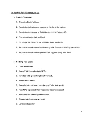 NURSING RESPONSIBILITIES
 Diet as Tolerated
1. Check the Doctor’s Order
2. Explain the Indication and purpose of the diet to the patient.
3. Explain the Impostance of Right Nutrition to the Patient / SO.
4. Check the Client’s choice of food.
5. Encourage the Patient to eat Nutritious foods and Fruits.
6. Recommend the Patient to avoid eating Junk Foods and drinking Sodt Drinks.
7. Recommend the Patient to perform Oral Hygiene every after meal.
 Nothing Per Orem
1. Checkdoctor’sorder.
2. AssureIVfluidtherapyifpatientisNPO>
3. InstructSOnottogiveanythingthroughthemouth.
4. Assessclient’scondition.
5. Assurethatnothingistakenthroughthemouth(eitherliquidorsolid.
6. Place³NPO´signonbedwherethepatientorSOcanalwaysseeit.
7. Removefoodsordrinksonpatient’sbedside.
8. Observepatient’sresponseonthediet.
9. Monitorclient’scondition
91
 