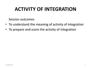 ACTIVITY OF INTEGRATION
Session outcomes
• To understand the meaning of activity of integration
• To prepare and score the activity of integration
22/06/2023 1
 