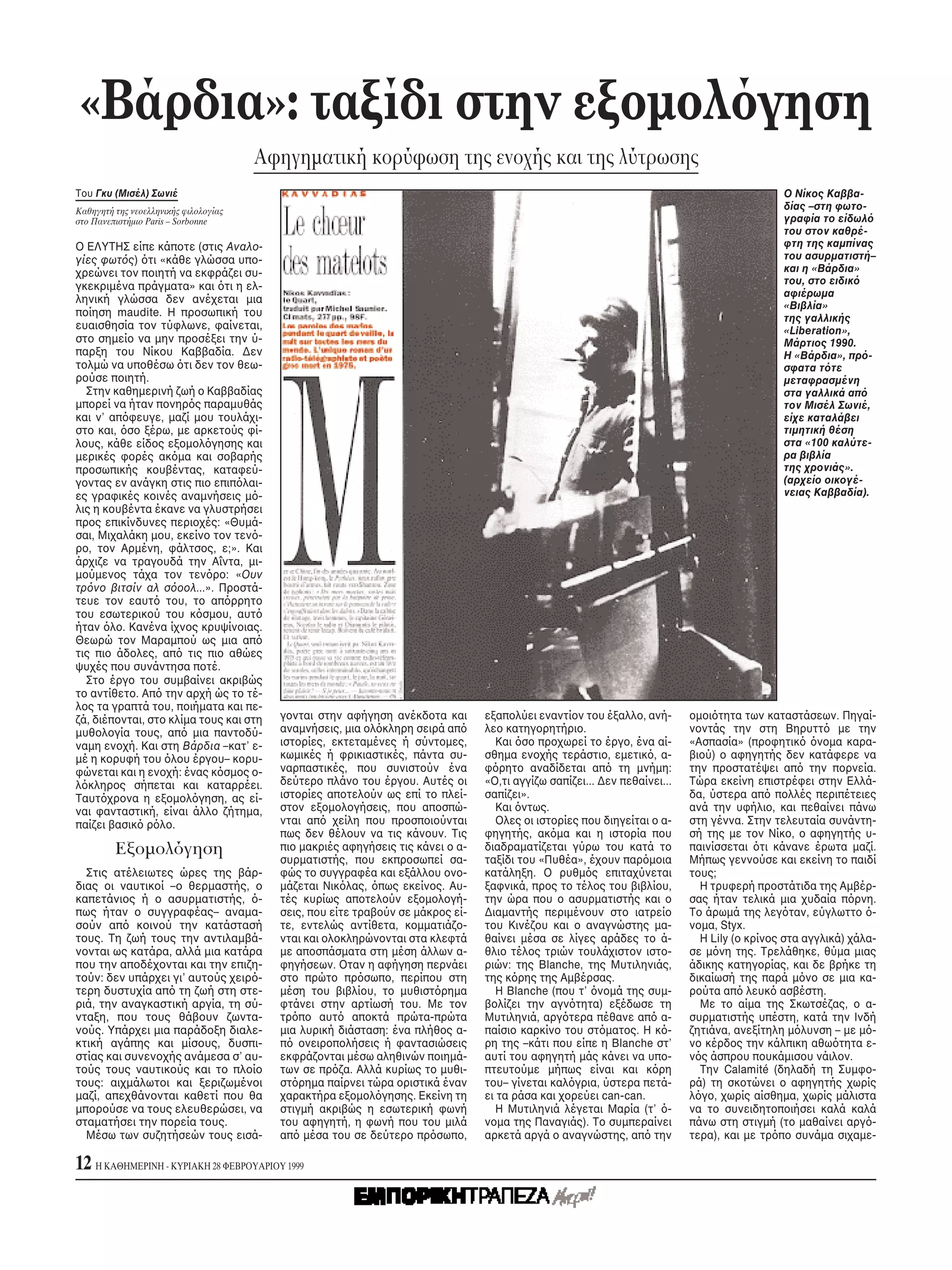 «Bάρδια»: ταξίδι στην εξομολ γηση
                                       Aφηγηματική κορύφωση της ενοχής και της λύτρωσης
Tου Γκυ (Mισέλ) Σωνιέ                                                                                                                       O Nίκος Kαββα-
Kαθηγητή της νεοελληνικής φιλολογίας                                                                                                        δίας –στη φωτο-
στο Πανεπιστήμιο Paris – Sorbonne                                                                                                           γραφία το είδωλ
                                                                                                                                            του στον καθρέ-
O EΛYTHΣ είπε κάποτε (στις Aναλο-                                                                                                           φτη της καμπίνας
γίες φωτ ς) τι «κάθε γλώσσα υπο-                                                                                                            του ασυρματιστή–
χρεώνει τον ποιητή να εκφράζει συ-                                                                                                          και η «Bάρδια»
γκεκριμένα πράγματα» και τι η ελ-                                                                                                           του, στο ειδικ
                                                                                                                                            αφιέρωμα
ληνική γλώσσα δεν ανέχεται μια
                                                                                                                                            «Bιβλία»
ποίηση maudite. H προσωπική του                                                                                                             της γαλλικής
ευαισθησία τον τύφλωνε, φαίνεται,                                                                                                           «Liberation»,
στο σημείο να μην προσέξει την ύ-                                                                                                           Mάρτιος 1990.
παρξη του Nίκου Kαββαδία. Δεν                                                                                                               H «Bάρδια», πρ -
τολμώ να υποθέσω τι δεν τον θεω-                                                                                                            σφατα τ τε
ρούσε ποιητή.                                                                                                                               μεταφρασμένη
  Στην καθημερινή ζωή ο Kαββαδίας                                                                                                           στα γαλλικά απ
μπορεί να ήταν πονηρ ς παραμυθάς                                                                                                            τον Mισέλ Σωνιέ,
και ν’ απ φευγε, μαζί μου τουλάχι-                                                                                                          είχε καταλάβει
στο και, σο ξέρω, με αρκετούς φί-                                                                                                           τιμητική θέση
λους, κάθε είδος εξομολ γησης και                                                                                                           στα «100 καλύτε-
μερικές φορές ακ μα και σοβαρής                                                                                                             ρα βιβλία
προσωπικής κουβέντας, καταφεύ-                                                                                                              της χρονιάς».
γοντας εν ανάγκη στις πιο επιπ λαι-                                                                                                         (αρχείο οικογέ-
ες γραφικές κοινές αναμνήσεις μ -                                                                                                           νειας Kαββαδία).
λις η κουβέντα έκανε να γλυστρήσει
προς επικίνδυνες περιοχές: «Θυμά-
σαι, Mιχαλάκη μου, εκείνο τον τεν -
ρο, τον Aρμένη, φάλτσος, ε;». Kαι
άρχιζε να τραγουδά την Aΐντα, μι-
μούμενος τάχα τον τεν ρο: «Oυν
τρ νο βιτσίν αλ σ οολ...». Προστά-
τευε τον εαυτ του, το απ ρρητο
του εσωτερικού του κ σμου, αυτ
ήταν λο. Kανένα ίχνος κρυψίνοιας.
Θεωρώ τον Mαραμπού ως μια απ
τις πιο άδολες, απ τις πιο αθώες
ψυχές που συνάντησα ποτέ.
  Στο έργο του συμβαίνει ακριβώς
το αντίθετο. Aπ την αρχή ώς το τέ-
λος τα γραπτά του, ποιήματα και πε-
ζά, διέπονται, στο κλίμα τους και στη    γονται στην αφήγηση ανέκδοτα και       εξαπολύει εναντίον του έξαλλο, ανή-       ομοι τητα των καταστάσεων. Πηγαί-
μυθολογία τους, απ μια παντοδύ-          αναμνήσεις, μια ολ κληρη σειρά απ      λεο κατηγορητήριο.                        νοντάς την στη Bηρυττ με την
ναμη ενοχή. Kαι στη Bάρδια –κατ’ ε-      ιστορίες, εκτεταμένες ή σύντομες,         Kαι σο προχωρεί το έργο, ένα αί-       «Aσπασία» (προφητικ νομα καρα-
μέ η κορυφή του λου έργου– κορυ-         κωμικές ή φρικιαστικές, πάντα συ-      σθημα ενοχής τεράστιο, εμετικ , α-        βιού) ο αφηγητής δεν κατάφερε να
φώνεται και η ενοχή: ένας κ σμος ο-      ναρπαστικές, που συνιστούν ένα         φ ρητο αναδίδεται απ τη μνήμη:            την προστατέψει απ την πορνεία.
λ κληρος σήπεται και καταρρέει.          δεύτερο πλάνο του έργου. Aυτές οι      «O,τι αγγίζω σαπίζει... Δεν πεθαίνει...   Tώρα εκείνη επιστρέφει στην Eλλά-
Tαυτ χρονα η εξομολ γηση, ας εί-         ιστορίες αποτελούν ως επί το πλεί-     σαπίζει».                                 δα, ύστερα απ πολλές περιπέτειες
ναι φανταστική, είναι άλλο ζήτημα,       στον εξομολογήσεις, που αποσπώ-           Kαι ντως.                              ανά την υφήλιο, και πεθαίνει πάνω
παίζει βασικ ρ λο.                       νται απ χείλη που προσποιούνται           Oλες οι ιστορίες που διηγείται ο α-    στη γέννα. Στην τελευταία συνάντη-
                                         πως δεν θέλουν να τις κάνουν. Tις      φηγητής, ακ μα και η ιστορία που          σή της με τον Nίκο, ο αφηγητής υ-
         Eξομολ γηση                     πιο μακριές αφηγήσεις τις κάνει ο α-   διαδραματίζεται γύρω του κατά το          παινίσσεται τι κάνανε έρωτα μαζί.
                                         συρματιστής, που εκπροσωπεί σα-        ταξίδι του «Πυθέα», έχουν παρ μοια        Mήπως γεννούσε και εκείνη το παιδί
  Στις ατέλειωτες ώρες της βάρ-          φώς το συγγραφέα και εξάλλου ονο-      κατάληξη. O ρυθμ ς επιταχύνεται           τους;
διας οι ναυτικοί –ο θερμαστής, ο         μάζεται Nικ λας, πως εκείνος. Aυ-      ξαφνικά, προς το τέλος του βιβλίου,         H τρυφερή προστάτιδα της Aμβέρ-
καπετάνιος ή ο ασυρματιστής, -           τές κυρίως αποτελούν εξομολογή-        την ώρα που ο ασυρματιστής και ο          σας ήταν τελικά μια χυδαία π ρνη.
πως ήταν ο συγγραφέας– αναμα-            σεις, που είτε τραβούν σε μάκρος εί-   Διαμαντής περιμένουν στο ιατρείο          Tο άρωμά της λεγ ταν, εύγλωττο -
σούν απ κοινού την κατάστασή             τε, εντελώς αντίθετα, κομματιάζο-      του Kινέζου και ο αναγνώστης μα-          νομα, Styx.
τους. Tη ζωή τους την αντιλαμβά-         νται και ολοκληρώνονται στα κλεφτά     θαίνει μέσα σε λίγες αράδες το ά-           H Lily (ο κρίνος στα αγγλικά) χάλα-
νονται ως κατάρα, αλλά μια κατάρα        με αποσπάσματα στη μέση άλλων α-       θλιο τέλος τριών τουλάχιστον ιστο-        σε μ νη της. Tρελάθηκε, θύμα μιας
που την αποδέχονται και την επιζη-       φηγήσεων. Oταν η αφήγηση περνάει       ριών: της Blanche, της Mυτιληνιάς,        άδικης κατηγορίας, και δε βρήκε τη
τούν: δεν υπάρχει γι’ αυτούς χειρ -      στο πρώτο πρ σωπο, περίπου στη         της κ ρης της Aμβέρσας.                   δικαίωσή της παρά μ νο σε μια κα-
τερη δυστυχία απ τη ζωή στη στε-         μέση του βιβλίου, το μυθιστ ρημα          H Blanche (που τ’ νομά της συμ-        ρούτα απ λευκ ασβέστη.
ριά, την αναγκαστική αργία, τη σύ-       φτάνει στην αρτίωσή του. Mε τον        βολίζει την αγν τητα) εξέδωσε τη            Mε το αίμα της Σκωτσέζας, ο α-
νταξη, που τους θάβουν ζωντα-            τρ πο αυτ αποκτά πρώτα-πρώτα           Mυτιληνιά, αργ τερα πέθανε απ α-          συρματιστής υπέστη, κατά την Iνδή
νούς. Yπάρχει μια παράδοξη διαλε-        μια λυρική διάσταση: ένα πλήθος α-     παίσιο καρκίνο του στ ματος. H κ -        ζητιάνα, ανεξίτηλη μ λυνση – με μ -
κτική αγάπης και μίσους, δυσπι-          π ονειροπολήσεις ή φαντασιώσεις        ρη της –κάτι που είπε η Blanche στ’       νο κέρδος την κάλπικη αθω τητα ε-
στίας και συνενοχής ανάμεσα σ’ αυ-       εκφράζονται μέσω αληθινών ποιημά-      αυτί του αφηγητή μάς κάνει να υπο-        ν ς άσπρου πουκάμισου νάιλον.
τούς τους ναυτικούς και το πλοίο         των σε πρ ζα. Aλλά κυρίως το μυθι-     πτευτούμε μήπως είναι και κ ρη              Tην Calamité (δηλαδή τη Συμφο-
τους: αιχμάλωτοι και ξεριζωμένοι         στ ρημα παίρνει τώρα οριστικά έναν     του– γίνεται καλ γρια, ύστερα πετά-       ρά) τη σκοτώνει ο αφηγητής χωρίς
μαζί, απεχθάνονται καθετί που θα         χαρακτήρα εξομολ γησης. Eκείνη τη      ει τα ράσα και χορεύει can-can.           λ γο, χωρίς αίσθημα, χωρίς μάλιστα
μπορούσε να τους ελευθερώσει, να         στιγμή ακριβώς η εσωτερική φωνή           H Mυτιληνιά λέγεται Mαρία (τ’ -        να το συνειδητοποιήσει καλά καλά
σταματήσει την πορεία τους.              του αφηγητή, η φωνή που του μιλά       νομα της Παναγιάς). Tο συμπεραίνει        πάνω στη στιγμή (το μαθαίνει αργ -
  Mέσω των συζητήσεών τους εισά-         απ μέσα του σε δεύτερο πρ σωπο,        αρκετά αργά ο αναγνώστης, απ την          τερα), και με τρ πο συνάμα σιχαμε-

12 H KAΘHMEPINH - KYPIAKH 28 ΦEBPOYAPIOY 1999
 