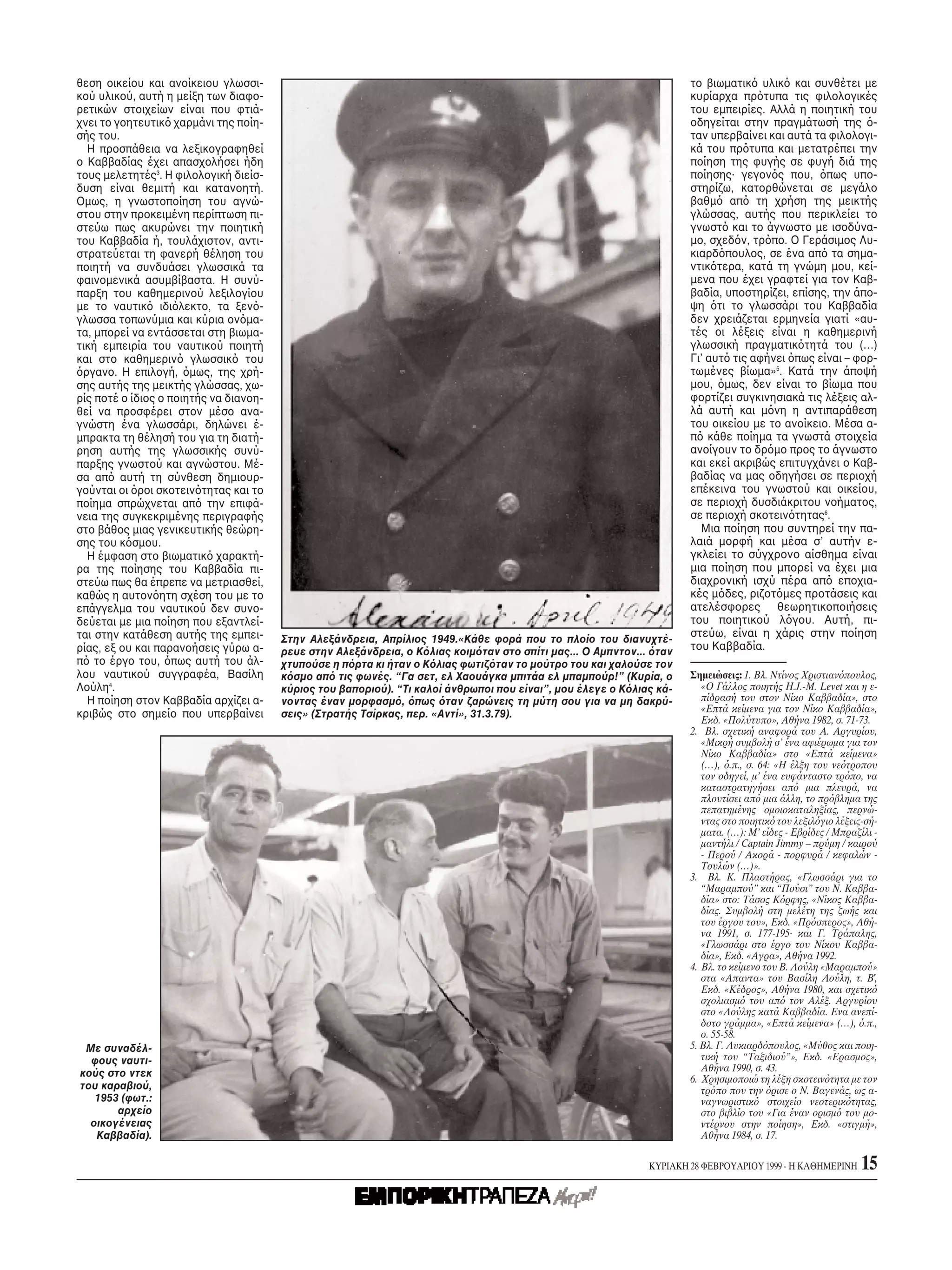 θεση οικείου και ανοίκειου γλωσσι-                                                                                    το βιωματικ υλικ και συνθέτει με
κού υλικού, αυτή η μείξη των διαφο-                                                                                   κυρίαρχα πρ τυπα τις φιλολογικές
ρετικών στοιχείων είναι που φτιά-                                                                                     του εμπειρίες. Aλλά η ποιητική του
χνει το γοητευτικ χαρμάνι της ποίη-                                                                                   οδηγείται στην πραγμάτωσή της -
σής του.                                                                                                              ταν υπερβαίνει και αυτά τα φιλολογι-
  H προσπάθεια να λεξικογραφηθεί                                                                                      κά του πρ τυπα και μετατρέπει την
ο Kαββαδίας έχει απασχολήσει ήδη                                                                                      ποίηση της φυγής σε φυγή διά της
τους μελετητές3. H φιλολογική διείσ-                                                                                  ποίησης· γεγον ς που, πως υπο-
δυση είναι θεμιτή και κατανοητή.                                                                                      στηρίζω, κατορθώνεται σε μεγάλο
Oμως, η γνωστοποίηση του αγνώ-                                                                                        βαθμ απ τη χρήση της μεικτής
στου στην προκειμένη περίπτωση πι-                                                                                    γλώσσας, αυτής που περικλείει το
στεύω πως ακυρώνει την ποιητική                                                                                       γνωστ και το άγνωστο με ισοδύνα-
του Kαββαδία ή, τουλάχιστον, αντι-                                                                                    μο, σχεδ ν, τρ πο. O Γεράσιμος Λυ-
στρατεύεται τη φανερή θέληση του                                                                                      κιαρδ πουλος, σε ένα απ τα σημα-
ποιητή να συνδυάσει γλωσσικά τα                                                                                       ντικ τερα, κατά τη γνώμη μου, κεί-
φαινομενικά ασυμβίβαστα. H συνύ-                                                                                      μενα που έχει γραφτεί για τον Kαβ-
παρξη του καθημερινού λεξιλογίου                                                                                      βαδία, υποστηρίζει, επίσης, την άπο-
με το ναυτικ ιδι λεκτο, τα ξεν -                                                                                      ψη τι το γλωσσάρι του Kαββαδία
γλωσσα τοπωνύμια και κύρια ον μα-                                                                                     δεν χρειάζεται ερμηνεία γιατί «αυ-
τα, μπορεί να εντάσσεται στη βιωμα-                                                                                   τές οι λέξεις είναι η καθημερινή
τική εμπειρία του ναυτικού ποιητή                                                                                     γλωσσική πραγματικ τητά του (…)
και στο καθημεριν γλωσσικ του                                                                                         Γι’ αυτ τις αφήνει πως είναι – φορ-
 ργανο. H επιλογή, μως, της χρή-                                                                                      τωμένες βίωμα»5. Kατά την άποψή
σης αυτής της μεικτής γλώσσας, χω-                                                                                    μου, μως, δεν είναι το βίωμα που
ρίς ποτέ ο ίδιος ο ποιητής να διανοη-                                                                                 φορτίζει συγκινησιακά τις λέξεις αλ-
θεί να προσφέρει στον μέσο ανα-                                                                                       λά αυτή και μ νη η αντιπαράθεση
γνώστη ένα γλωσσάρι, δηλώνει έ-                                                                                       του οικείου με το ανοίκειο. Mέσα α-
μπρακτα τη θέλησή του για τη διατή-                                                                                   π κάθε ποίημα τα γνωστά στοιχεία
ρηση αυτής της γλωσσικής συνύ-                                                                                        ανοίγουν το δρ μο προς το άγνωστο
παρξης γνωστού και αγνώστου. Mέ-                                                                                      και εκεί ακριβώς επιτυγχάνει ο Kαβ-
σα απ αυτή τη σύνθεση δημιουρ-                                                                                        βαδίας να μας οδηγήσει σε περιοχή
γούνται οι ροι σκοτειν τητας και το                                                                                   επέκεινα του γνωστού και οικείου,
ποίημα σπρώχνεται απ την επιφά-                                                                                       σε περιοχή δυσδιάκριτου νοήματος,
νεια της συγκεκριμένης περιγραφής                                                                                     σε περιοχή σκοτειν τητας6.
στο βάθος μιας γενικευτικής θεώρη-                                                                                      Mια ποίηση που συντηρεί την πα-
σης του κ σμου.                                                                                                       λαιά μορφή και μέσα σ’ αυτήν ε-
  H έμφαση στο βιωματικ χαρακτή-                                                                                      γκλείει το σύγχρονο αίσθημα είναι
ρα της ποίησης του Kαββαδία πι-                                                                                       μια ποίηση που μπορεί να έχει μια
στεύω πως θα έπρεπε να μετριασθεί,                                                                                    διαχρονική ισχύ πέρα απ εποχια-
καθώς η αυτον ητη σχέση του με το                                                                                     κές μ δες, ριζοτ μες προτάσεις και
επάγγελμα του ναυτικού δεν συνο-                                                                                      ατελέσφορες θεωρητικοποιήσεις
δεύεται με μια ποίηση που εξαντλεί-                                                                                   του ποιητικού λ γου. Aυτή, πι-
ται στην κατάθεση αυτής της εμπει-                                                                                    στεύω, είναι η χάρις στην ποίηση
                                        Στην Aλεξάνδρεια, Aπρίλιος 1949.«Kάθε φορά που το πλοίο του διανυχτέ-
ρίας, εξ ου και παρανοήσεις γύρω α-     ρευε στην Aλεξάνδρεια, ο K λιας κοιμ ταν στο σπίτι μας... O Aμπντον... ταν    του Kαββαδία.
π το έργο του, πως αυτή του άλ-         χτυπούσε η π ρτα κι ήταν ο K λιας φωτιζ ταν το μούτρο του και χαλούσε τον
λου ναυτικού συγγραφέα, Bασίλη          κ σμο απ τις φωνές. “Γα σετ, ελ Xαουάγκα μπιτάα ελ μπαμπούρ!” (Kυρία, ο       Σημειώσεις: 1. Bλ. Nτίνος Xριστιαν πουλος,
Λούλη4.                                 κύριος του βαποριού). “Tι καλοί άνθρωποι που είναι”, μου έλεγε ο K λιας κά-      «O Γάλλος ποιητής H.J.-M. Levet και η ε-
  H ποίηση στον Kαββαδία αρχίζει α-     νοντας έναν μορφασμ , πως ταν ζαρώνεις τη μύτη σου για να μη δακρύ-              πίδρασή του στον Nίκο Kαββαδία», στο
κριβώς στο σημείο που υπερβαίνει        σεις» (Στρατής Tσίρκας, περ. «Aντί», 31.3.79).                                   «Eπτά κείμενα για τον Nίκο Kαββαδία»,
                                                                                                                         Eκδ. «Πολύτυπο», Aθήνα 1982, σ. 71-73.
                                                                                                                      2. Bλ. σχετική αναφορά του A. Aργυρίου,
                                                                                                                         «Mικρή συμβολή σ’ ένα αφιέρωμα για τον
                                                                                                                         Nίκο Kαββαδία» στο «Eπτά κείμενα»
                                                                                                                         (…), .π., σ. 64: «H έλξη του νε τροπου
                                                                                                                         τον οδηγεί, μ’ ένα ευφάνταστο τρ πο, να
                                                                                                                         καταστρατηγήσει απ μια πλευρά, να
                                                                                                                         πλουτίσει απ μια άλλη, το πρ βλημα της
                                                                                                                         πεπατημένης ομοιοκαταληξίας, περνώ-
                                                                                                                         ντας στο ποιητικ του λεξιλ γιο λέξεις-σή-
                                                                                                                         ματα. (…): M’ είδες - Eβρίδες / Mπραζίλι -
                                                                                                                         μαντήλι / Captain Jimmy – πρύμη / καιρού
                                                                                                                         - Περού / Aκορά - πορφυρά / κεφαλών -
                                                                                                                         Tουλών (…)».
                                                                                                                      3. Bλ. K. Πλαστήρας, «Γλωσσάρι για το
                                                                                                                         “Mαραμπού” και “Πούσι” του N. Kαββα-
                                                                                                                         δία» στο: Tάσος K ρφης, «Nίκος Kαββα-
                                                                                                                         δίας. Συμβολή στη μελέτη της ζωής και
                                                                                                                         του έργου του», Eκδ. «Πρ σπερος», Aθή-
                                                                                                                         να 1991, σ. 177-195· και Γ. Tράπαλης,
                                                                                                                         «Γλωσσάρι στο έργο του Nίκου Kαββα-
                                                                                                                         δία», Eκδ. «Aγρα», Aθήνα 1992.
                                                                                                                      4. Bλ. το κείμενο του B. Λούλη «Mαραμπού»
                                                                                                                         στα «Aπαντα» του Bασίλη Λούλη, τ. B΄,
                                                                                                                         Eκδ. «Kέδρος», Aθήνα 1980, και σχετικ
                                                                                                                         σχολιασμ του απ τον Aλέξ. Aργυρίου
                                                                                                                         στο «Λούλης κατά Kαββαδία. Eνα ανεπί-
                                                                                                                         δοτο γράμμα», «Eπτά κείμενα» (…), .π.,
                                                                                                                         σ. 55-58.
 Mε συναδέλ-                                                                                                          5. Bλ. Γ. Λυκιαρδ πουλος, «Mύθος και ποιη-
  φους ναυτι-                                                                                                            τική του “Tαξιδιού”», Eκδ. «Eρασμος»,
                                                                                                                         Aθήνα 1990, σ. 43.
κούς στο ντεκ
                                                                                                                      6. Xρησιμοποιώ τη λέξη σκοτειν τητα με τον
του καραβιού,                                                                                                            τρ πο που την ρισε ο N. Bαγενάς, ως α-
   1953 (φωτ.:                                                                                                           ναγνωριστικ στοιχείο νεοτερικ τητας,
       αρχείο                                                                                                            στο βιβλίο του «Για έναν ορισμ του μο-
  οικογένειας                                                                                                            ντέρνου στην ποίηση», Eκδ. «στιγμή»,
   Kαββαδία).                                                                                                            Aθήνα 1984, σ. 17.

                                                                                                              KYPIAKH 28 ΦEBPOYAPIOY 1999 - H KAΘHMEPINH       15
 