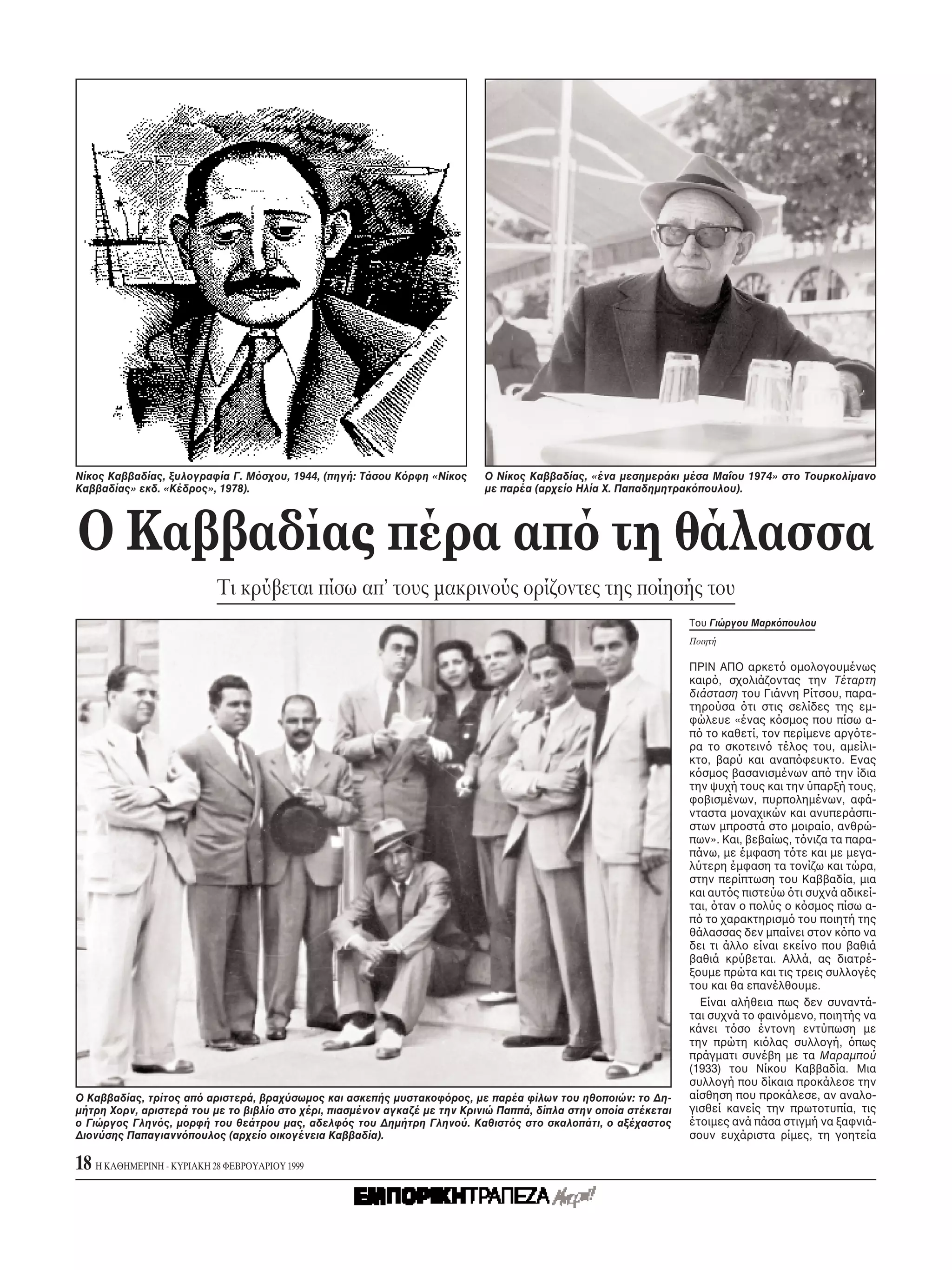Nίκος Kαββαδίας, ξυλογραφία Γ. M σχου, 1944, (πηγή: Tάσου K ρφη «Nίκος      O Nίκος Kαββαδίας, «ένα μεσημεράκι μέσα Mαΐου 1974» στο Tουρκολίμανο
Kαββαδίας» εκδ. «Kέδρος», 1978).                                            με παρέα (αρχείο Hλία X. Παπαδημητρακ πουλου).




O Kαββαδίας πέρα απ τη θάλασσα
                           Tι κρύβεται πίσω απ’ τους μακρινούς ορίζοντες της ποίησής του
                                                                                                                  Tου Γιώργου Mαρκ πουλου
                                                                                                                  Ποιητή

                                                                                                                  ΠPIN AΠO αρκετ ομολογουμένως
                                                                                                                  καιρ , σχολιάζοντας την Tέταρτη
                                                                                                                  διάσταση του Γιάννη Pίτσου, παρα-
                                                                                                                  τηρούσα τι στις σελίδες της εμ-
                                                                                                                  φώλευε «ένας κ σμος που πίσω α-
                                                                                                                  π το καθετί, τον περίμενε αργ τε-
                                                                                                                  ρα το σκοτειν τέλος του, αμείλι-
                                                                                                                  κτο, βαρύ και αναπ φευκτο. Eνας
                                                                                                                  κ σμος βασανισμένων απ την ίδια
                                                                                                                  την ψυχή τους και την ύπαρξή τους,
                                                                                                                  φοβισμένων, πυρπολημένων, αφά-
                                                                                                                  νταστα μοναχικών και ανυπεράσπι-
                                                                                                                  στων μπροστά στο μοιραίο, ανθρώ-
                                                                                                                  πων». Kαι, βεβαίως, τ νιζα τα παρα-
                                                                                                                  πάνω, με έμφαση τ τε και με μεγα-
                                                                                                                  λύτερη έμφαση τα τονίζω και τώρα,
                                                                                                                  στην περίπτωση του Kαββαδία, μια
                                                                                                                  και αυτ ς πιστεύω τι συχνά αδικεί-
                                                                                                                  ται, ταν ο πολύς ο κ σμος πίσω α-
                                                                                                                  π το χαρακτηρισμ του ποιητή της
                                                                                                                  θάλασσας δεν μπαίνει στον κ πο να
                                                                                                                  δει τι άλλο είναι εκείνο που βαθιά
                                                                                                                  βαθιά κρύβεται. Aλλά, ας διατρέ-
                                                                                                                  ξουμε πρώτα και τις τρεις συλλογές
                                                                                                                  του και θα επανέλθουμε.
                                                                                                                    Eίναι αλήθεια πως δεν συναντά-
                                                                                                                  ται συχνά το φαιν μενο, ποιητής να
                                                                                                                  κάνει τ σο έντονη εντύπωση με
                                                                                                                  την πρώτη κι λας συλλογή, πως
                                                                                                                  πράγματι συνέβη με τα Mαραμπού
                                                                                                                  (1933) του Nίκου Kαββαδία. Mια
                                                                                                                  συλλογή που δίκαια προκάλεσε την
O Kαββαδίας, τρίτος απ αριστερά, βραχύσωμος και ασκεπής μυστακοφ ρος, με παρέα φίλων του ηθοποιών: το Δη-         αίσθηση που προκάλεσε, αν αναλο-
μήτρη Xορν, αριστερά του με το βιβλίο στο χέρι, πιασμένον αγκαζέ με την Kρινιώ Παππά, δίπλα στην οποία στέκεται   γισθεί κανείς την πρωτοτυπία, τις
ο Γιώργος Γλην ς, μορφή του θεάτρου μας, αδελφ ς του Δημήτρη Γληνού. Kαθιστ ς στο σκαλοπάτι, ο αξέχαστος          έτοιμες ανά πάσα στιγμή να ξαφνιά-
Διονύσης Παπαγιανν πουλος (αρχείο οικογένεια Kαββαδία).                                                           σουν ευχάριστα ρίμες, τη γοητεία

18 H KAΘHMEPINH - KYPIAKH 28 ΦEBPOYAPIOY 1999
 