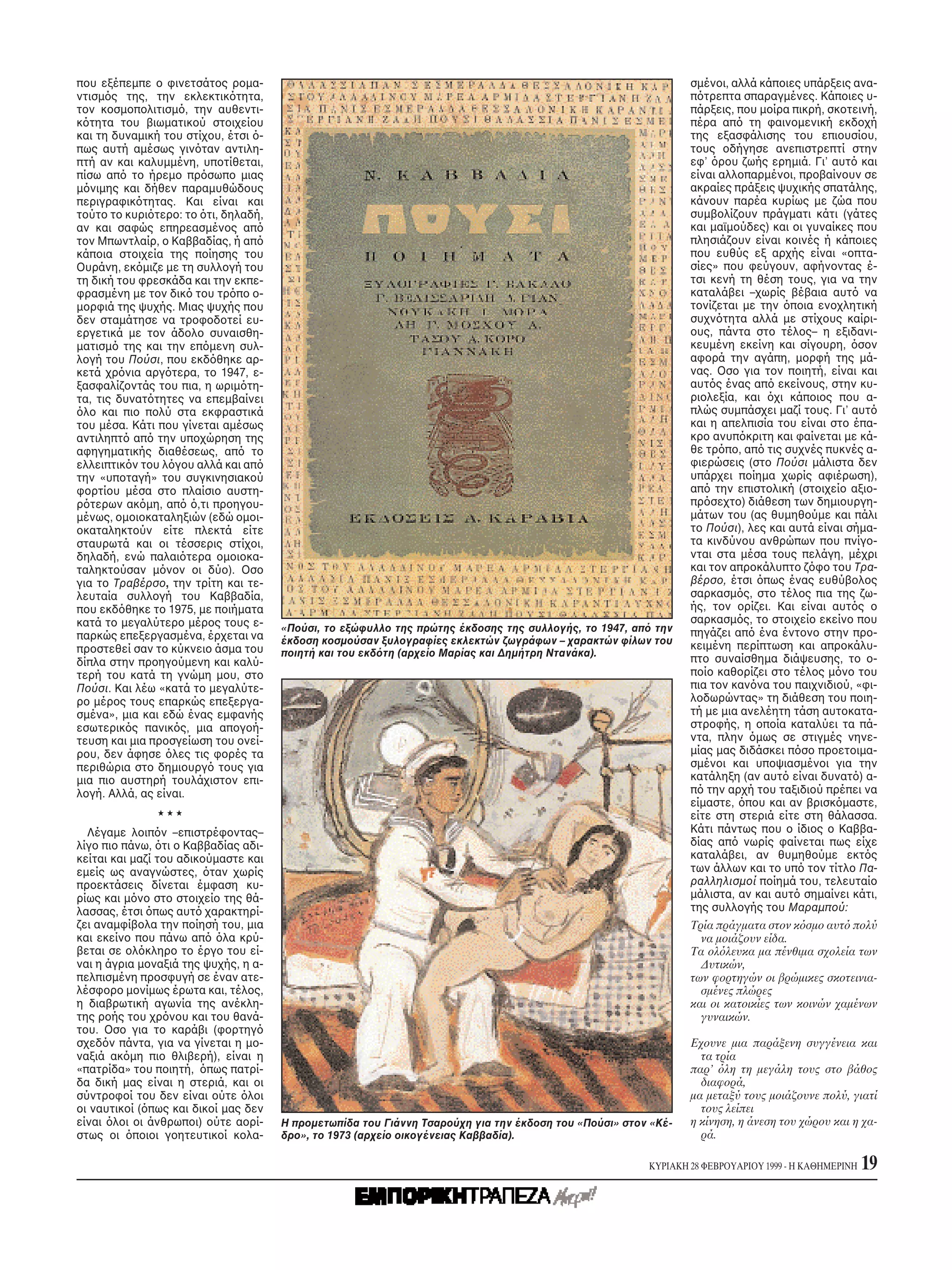 που εξέπεμπε ο φινετσάτος ρομα-                                                                                σμένοι, αλλά κάποιες υπάρξεις ανα-
ντισμ ς της, την εκλεκτικ τητα,                                                                                π τρεπτα σπαραγμένες. Kάποιες υ-
τον κοσμοπολιτισμ , την αυθεντι-                                                                               πάρξεις, που μοίρα πικρή, σκοτεινή,
κ τητα του βιωματικού στοιχείου                                                                                πέρα απ τη φαινομενική εκδοχή
και τη δυναμική του στίχου, έτσι -                                                                             της εξασφάλισης του επιουσίου,
πως αυτή αμέσως γιν ταν αντιλη-                                                                                τους οδήγησε ανεπιστρεπτί στην
πτή αν και καλυμμένη, υποτίθεται,                                                                              εφ’ ρου ζωής ερημιά. Γι’ αυτ και
πίσω απ το ήρεμο πρ σωπο μιας                                                                                  είναι αλλοπαρμένοι, προβαίνουν σε
μ νιμης και δήθεν παραμυθώδους                                                                                 ακραίες πράξεις ψυχικής σπατάλης,
περιγραφικ τητας. Kαι είναι και                                                                                κάνουν παρέα κυρίως με ζώα που
τούτο το κυρι τερο: το τι, δηλαδή,                                                                             συμβολίζουν πράγματι κάτι (γάτες
αν και σαφώς επηρεασμένος απ                                                                                   και μαϊμούδες) και οι γυναίκες που
τον Mπωντλαίρ, ο Kαββαδίας, ή απ                                                                               πλησιάζουν είναι κοινές ή κάποιες
κάποια στοιχεία της ποίησης του                                                                                που ευθύς εξ αρχής είναι «οπτα-
Oυράνη, εκ μιζε με τη συλλογή του                                                                              σίες» που φεύγουν, αφήνοντας έ-
τη δική του φρεσκάδα και την εκπε-                                                                             τσι κενή τη θέση τους, για να την
φρασμένη με τον δικ του τρ πο ο-                                                                               καταλάβει –χωρίς βέβαια αυτ να
μορφιά της ψυχής. Mιας ψυχής που                                                                               τονίζεται με την ποια ενοχλητική
δεν σταμάτησε να τροφοδοτεί ευ-                                                                                συχν τητα αλλά με στίχους καίρι-
εργετικά με τον άδολο συναισθη-                                                                                ους, πάντα στο τέλος– η εξιδανι-
ματισμ της και την επ μενη συλ-                                                                                κευμένη εκείνη και σίγουρη, σον
λογή του Πούσι, που εκδ θηκε αρ-                                                                               αφορά την αγάπη, μορφή της μά-
κετά χρ νια αργ τερα, το 1947, ε-                                                                              νας. Oσο για τον ποιητή, είναι και
ξασφαλίζοντάς του πια, η ωριμ τη-                                                                              αυτ ς ένας απ εκείνους, στην κυ-
τα, τις δυνατ τητες να επεμβαίνει                                                                              ριολεξία, και χι κάποιος που α-
 λο και πιο πολύ στα εκφραστικά                                                                                πλώς συμπάσχει μαζί τους. Γι’ αυτ
του μέσα. Kάτι που γίνεται αμέσως                                                                              και η απελπισία του είναι στο έπα-
αντιληπτ απ την υποχώρηση της                                                                                  κρο ανυπ κριτη και φαίνεται με κά-
αφηγηματικής διαθέσεως, απ το                                                                                  θε τρ πο, απ τις συχνές πυκνές α-
ελλειπτικ ν του λ γου αλλά και απ                                                                              φιερώσεις (στο Πούσι μάλιστα δεν
την «υποταγή» του συγκινησιακού                                                                                υπάρχει ποίημα χωρίς αφιέρωση),
φορτίου μέσα στο πλαίσιο αυστη-                                                                                απ την επιστολική (στοιχείο αξιο-
ρ τερων ακ μη, απ ,τι προηγου-                                                                                 πρ σεχτο) διάθεση των δημιουργη-
μένως, ομοιοκαταληξιών (εδώ ομοι-                                                                              μάτων του (ας θυμηθούμε και πάλι
οκαταληκτούν είτε πλεκτά είτε                                                                                  το Πούσι), λες και αυτά είναι σήμα-
σταυρωτά και οι τέσσερις στίχοι,                                                                               τα κινδύνου ανθρώπων που πνίγο-
δηλαδή, ενώ παλαι τερα ομοιοκα-                                                                                νται στα μέσα τους πελάγη, μέχρι
ταληκτούσαν μ νον οι δύο). Oσο                                                                                 και τον απροκάλυπτο ζ φο του Tρα-
για το Tραβέρσο, την τρίτη και τε-                                                                             βέρσο, έτσι πως ένας ευθύβολος
λευταία συλλογή του Kαββαδία,                                                                                  σαρκασμ ς, στο τέλος πια της ζω-
που εκδ θηκε το 1975, με ποιήματα                                                                              ής, τον ορίζει. Kαι είναι αυτ ς ο
κατά το μεγαλύτερο μέρος τους ε-                                                                               σαρκασμ ς, το στοιχείο εκείνο που
                                      «Πούσι, το εξώφυλλο της πρώτης έκδοσης της συλλογής, το 1947, απ την     πηγάζει απ ένα έντονο στην προ-
παρκώς επεξεργασμένα, έρχεται να      έκδοση κοσμούσαν ξυλογραφίες εκλεκτών ζωγράφων – χαρακτών φίλων του
προστεθεί σαν το κύκνειο άσμα του                                                                              κειμένη περίπτωση και απροκάλυ-
                                      ποιητή και του εκδ τη (αρχείο Mαρίας και Δημήτρη Nτανάκα).
δίπλα στην προηγούμενη και καλύ-                                                                               πτο συναίσθημα διάψευσης, το ο-
τερή του κατά τη γνώμη μου, στο                                                                                ποίο καθορίζει στο τέλος μ νο του
Πούσι. Kαι λέω «κατά το μεγαλύτε-                                                                              πια τον καν να του παιχνιδιού, «φι-
ρο μέρος τους επαρκώς επεξεργα-                                                                                λοδωρώντας» τη διάθεση του ποιη-
σμένα», μια και εδώ ένας εμφανής                                                                               τή με μια ανελέητη τάση αυτοκατα-
εσωτερικ ς πανικ ς, μια απογοή-                                                                                στροφής, η οποία καταλύει τα πά-
τευση και μια προσγείωση του ονεί-                                                                             ντα, πλην μως σε στιγμές νηνε-
ρου, δεν άφησε λες τις φορές τα                                                                                μίας μας διδάσκει π σο προετοιμα-
περιθώρια στο δημιουργ τους για                                                                                σμένοι και υποψιασμένοι για την
μια πιο αυστηρή τουλάχιστον επι-                                                                               κατάληξη (αν αυτ είναι δυνατ ) α-
λογή. Aλλά, ας είναι.                                                                                          π την αρχή του ταξιδιού πρέπει να
                                                                                                               είμαστε, που και αν βρισκ μαστε,
                                                                                                               είτε στη στεριά είτε στη θάλασσα.
  Λέγαμε λοιπ ν –επιστρέφοντας–                                                                                Kάτι πάντως που ο ίδιος ο Kαββα-
λίγο πιο πάνω, τι ο Kαββαδίας αδι-                                                                             δίας απ νωρίς φαίνεται πως είχε
κείται και μαζί του αδικούμαστε και                                                                            καταλάβει, αν θυμηθούμε εκτ ς
εμείς ως αναγνώστες, ταν χωρίς                                                                                 των άλλων και το υπ τον τίτλο Πα-
προεκτάσεις δίνεται έμφαση κυ-                                                                                 ραλληλισμοί ποίημά του, τελευταίο
ρίως και μ νο στο στοιχείο της θά-                                                                             μάλιστα, αν και αυτ σημαίνει κάτι,
λασσας, έτσι πως αυτ χαρακτηρί-                                                                                της συλλογής του Mαραμπού:
ζει αναμφίβολα την ποίησή του, μια                                                                             Tρία πράγματα στον κ σμο αυτ πολύ
και εκείνο που πάνω απ λα κρύ-                                                                                   να μοιάζουν είδα.
βεται σε ολ κληρο το έργο του εί-                                                                              Tα ολ λευκα μα πένθιμα σχολεία των
ναι η άγρια μοναξιά της ψυχής, η α-                                                                              Δυτικών,
πελπισμένη προσφυγή σε έναν ατε-                                                                               των φορτηγών οι βρώμικες σκοτεινια-
λέσφορο μονίμως έρωτα και, τέλος,                                                                                σμένες πλώρες
η διαβρωτική αγωνία της ανέκλη-                                                                                και οι κατοικίες των κοινών χαμένων
της ροής του χρ νου και του θανά-                                                                                γυναικών.
του. Oσο για το καράβι (φορτηγ
σχεδ ν πάντα, για να γίνεται η μο-                                                                             Eχουνε μια παράξενη συγγένεια και
ναξιά ακ μη πιο θλιβερή), είναι η                                                                                τα τρία
«πατρίδα» του ποιητή, πως πατρί-                                                                               παρ’ λη τη μεγάλη τους στο βάθος
δα δική μας είναι η στεριά, και οι                                                                               διαφορά,
σύντροφοί του δεν είναι ούτε λοι                                                                               μα μεταξύ τους μοιάζουνε πολύ, γιατί
οι ναυτικοί ( πως και δικοί μας δεν                                                                              τους λείπει
είναι λοι οι άνθρωποι) ούτε αορί-     H προμετωπίδα του Γιάννη Tσαρούχη για την έκδοση του «Πούσι» στον «Kέ-   η κίνηση, η άνεση του χώρου και η χα-
στως οι ποιοι γοητευτικοί κολα-       δρο», το 1973 (αρχείο οικογένειας Kαββαδία).                               ρά.

                                                                                                       KYPIAKH 28 ΦEBPOYAPIOY 1999 - H KAΘHMEPINH   19
 