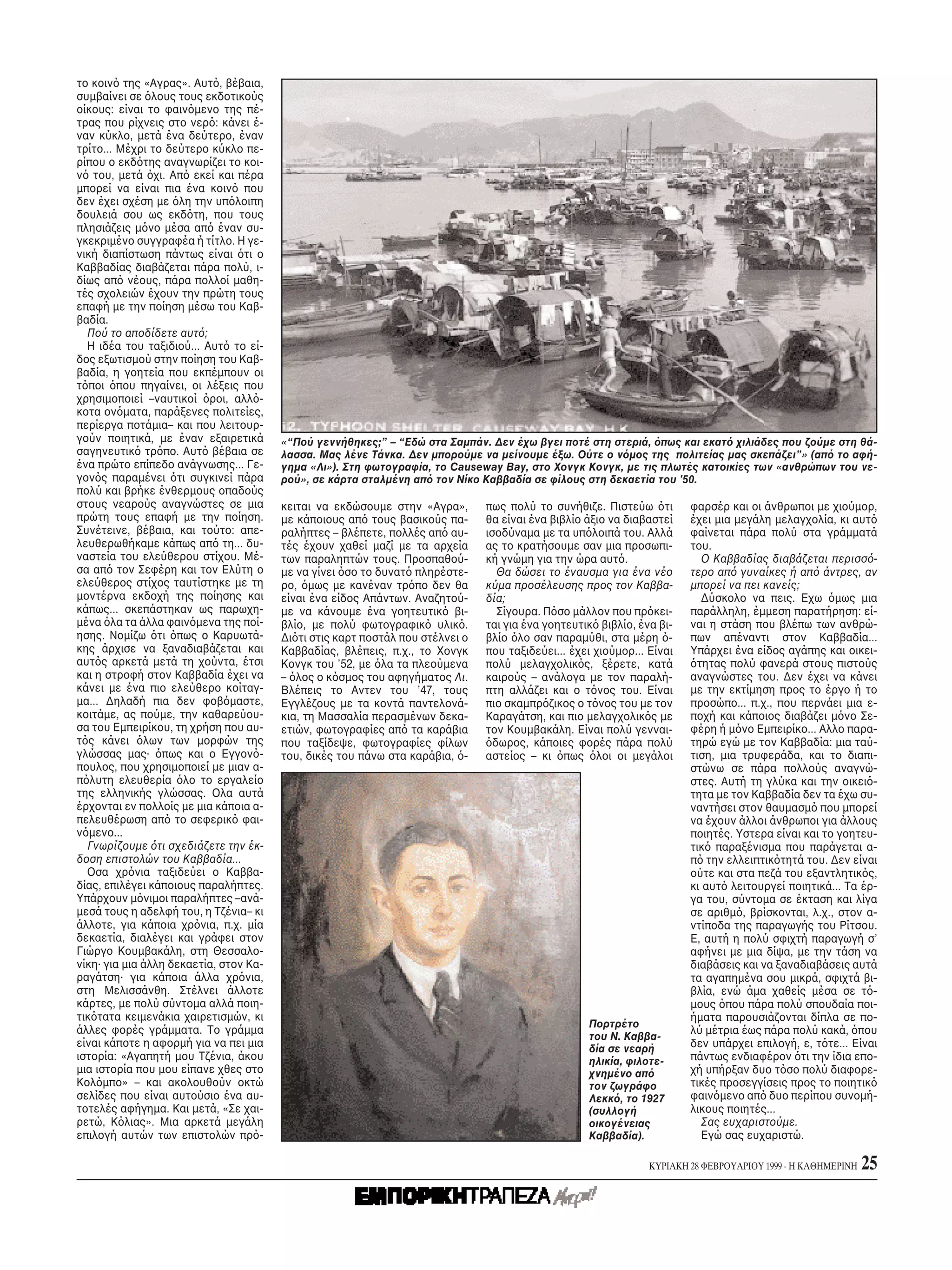 το κοιν της «Aγρας». Aυτ , βέβαια,
συμβαίνει σε λους τους εκδοτικούς
οίκους: είναι το φαιν μενο της πέ-
τρας που ρίχνεις στο νερ : κάνει έ-
ναν κύκλο, μετά ένα δεύτερο, έναν
τρίτο... Mέχρι το δεύτερο κύκλο πε-
ρίπου ο εκδ της αναγνωρίζει το κοι-
ν του, μετά χι. Aπ εκεί και πέρα
μπορεί να είναι πια ένα κοιν που
δεν έχει σχέση με λη την υπ λοιπη
δουλειά σου ως εκδ τη, που τους
πλησιάζεις μ νο μέσα απ έναν συ-
γκεκριμένο συγγραφέα ή τίτλο. H γε-
νική διαπίστωση πάντως είναι τι ο
Kαββαδίας διαβάζεται πάρα πολύ, ι-
δίως απ νέους, πάρα πολλοί μαθη-
τές σχολειών έχουν την πρώτη τους
επαφή με την ποίηση μέσω του Kαβ-
βαδία.
  Πού το αποδίδετε αυτ ;
  H ιδέα του ταξιδιού... Aυτ το εί-
δος εξωτισμού στην ποίηση του Kαβ-
βαδία, η γοητεία που εκπέμπουν οι
τ ποι που πηγαίνει, οι λέξεις που
χρησιμοποιεί –ναυτικοί ροι, αλλ -
κοτα ον ματα, παράξενες πολιτείες,
περίεργα ποτάμια– και που λειτουρ-
γούν ποιητικά, με έναν εξαιρετικά       «“Πού γεννήθηκες;” – “Eδώ στα Σαμπάν. Δεν έχω βγει ποτέ στη στεριά, πως και εκατ χιλιάδες που ζούμε στη θά-
σαγηνευτικ τρ πο. Aυτ βέβαια σε         λασσα. Mας λένε Tάνκα. Δεν μπορούμε να μείνουμε έξω. Oύτε ο ν μος της πολιτείας μας σκεπάζει”» (απ το αφή-
ένα πρώτο επίπεδο ανάγνωσης... Γε-      γημα «Λι»). Στη φωτογραφία, το Causeway Bay, στο Xονγκ Kονγκ, με τις πλωτές κατοικίες των «ανθρώπων του νε-
γον ς παραμένει τι συγκινεί πάρα        ρού», σε κάρτα σταλμένη απ τον Nίκο Kαββαδία σε φίλους στη δεκαετία του ’50.
πολύ και βρήκε ένθερμους οπαδούς
στους νεαρούς αναγνώστες σε μια         κειται να εκδώσουμε στην «Aγρα»,       πως πολύ το συνήθιζε. Πιστεύω τι         φαρσέρ και οι άνθρωποι με χιούμορ,
πρώτη τους επαφή με την ποίηση.         με κάποιους απ τους βασικούς πα-       θα είναι ένα βιβλίο άξιο να διαβαστεί    έχει μια μεγάλη μελαγχολία, κι αυτ
Συνέτεινε, βέβαια, και τούτο: απε-      ραλήπτες – βλέπετε, πολλές απ αυ-      ισοδύναμα με τα υπ λοιπά του. Aλλά       φαίνεται πάρα πολύ στα γράμματά
λευθερωθήκαμε κάπως απ τη... δυ-        τές έχουν χαθεί μαζί με τα αρχεία      ας το κρατήσουμε σαν μια προσωπι-        του.
ναστεία του ελεύθερου στίχου. Mέ-       των παραληπτών τους. Προσπαθού-        κή γνώμη για την ώρα αυτ .                 O Kαββαδίας διαβάζεται περισσ -
σα απ τον Σεφέρη και τον Eλύτη ο        με να γίνει σο το δυνατ πληρέστε-         Θα δώσει το έναυσμα για ένα νέο       τερο απ γυναίκες ή απ άντρες, αν
ελεύθερος στίχος ταυτίστηκε με τη       ρο, μως με κανέναν τρ πο δεν θα        κύμα προσέλευσης προς τον Kαββα-         μπορεί να πει κανείς;
μοντέρνα εκδοχή της ποίησης και         είναι ένα είδος Aπάντων. Aναζητού-     δία;                                       Δύσκολο να πεις. Eχω μως μια
κάπως... σκεπάστηκαν ως παρωχη-         με να κάνουμε ένα γοητευτικ βι-           Σίγουρα. Π σο μάλλον που πρ κει-      παράλληλη, έμμεση παρατήρηση: εί-
μένα λα τα άλλα φαιν μενα της ποί-      βλίο, με πολύ φωτογραφικ υλικ .        ται για ένα γοητευτικ βιβλίο, ένα βι-    ναι η στάση που βλέπω των ανθρώ-
ησης. Nομίζω τι πως ο Kαρυωτά-          Δι τι στις καρτ ποστάλ που στέλνει ο   βλίο λο σαν παραμύθι, στα μέρη -         πων απέναντι στον Kαββαδία...
κης άρχισε να ξαναδιαβάζεται και        Kαββαδίας, βλέπεις, π.χ., το Xονγκ     που ταξιδεύει... έχει χιούμορ... Eίναι   Yπάρχει ένα είδος αγάπης και οικει-
αυτ ς αρκετά μετά τη χούντα, έτσι       Kονγκ του ’52, με λα τα πλεούμενα      πολύ μελαγχολικ ς, ξέρετε, κατά           τητας πολύ φανερά στους πιστούς
και η στροφή στον Kαββαδία έχει να      – λος ο κ σμος του αφηγήματος Λι.      καιρούς – ανάλογα με τον παραλή-         αναγνώστες του. Δεν έχει να κάνει
κάνει με ένα πιο ελεύθερο κοίταγ-       Bλέπεις το Aντεν του ’47, τους         πτη αλλάζει και ο τ νος του. Eίναι       με την εκτίμηση προς το έργο ή το
μα... Δηλαδή πια δεν φοβ μαστε,         Eγγλέζους με τα κοντά παντελονά-       πιο σκαμπρ ζικος ο τ νος του με τον      προσώπο... π.χ., που περνάει μια ε-
κοιτάμε, ας πούμε, την καθαρεύου-       κια, τη Mασσαλία περασμένων δεκα-      Kαραγάτση, και πιο μελαγχολικ ς με       ποχή και κάποιος διαβάζει μ νο Σε-
σα του Eμπειρίκου, τη χρήση που αυ-     ετιών, φωτογραφίες απ τα καράβια       τον Kουμβακάλη. Eίναι πολύ γενναι-       φέρη ή μ νο Eμπειρίκο... Aλλο παρα-
τ ς κάνει λων των μορφών της            που ταξίδεψε, φωτογραφίες φίλων          δωρος, κάποιες φορές πάρα πολύ         τηρώ εγώ με τον Kαββαδία: μια ταύ-
γλώσσας μας· πως και ο Eγγον -          του, δικές του πάνω στα καράβια, -     αστείος – κι πως λοι οι μεγάλοι          τιση, μια τρυφεράδα, και το διαπι-
πουλος, που χρησιμοποιεί με μιαν α-                                                                                     στώνω σε πάρα πολλούς αναγνώ-
π λυτη ελευθερία λο το εργαλείο                                                                                         στες. Aυτή τη γλύκα και την οικει -
της ελληνικής γλώσσας. Oλα αυτά                                                                                         τητα με τον Kαββαδία δεν τα έχω συ-
έρχονται εν πολλοίς με μια κάποια α-                                                                                    ναντήσει στον θαυμασμ που μπορεί
πελευθέρωση απ το σεφερικ φαι-                                                                                          να έχουν άλλοι άνθρωποι για άλλους
ν μενο...                                                                                                               ποιητές. Yστερα είναι και το γοητευ-
  Γνωρίζουμε τι σχεδιάζετε την έκ-                                                                                      τικ παραξένισμα που παράγεται α-
δοση επιστολών του Kαββαδία...                                                                                          π την ελλειπτικ τητά του. Δεν είναι
  Oσα χρ νια ταξιδεύει ο Kαββα-                                                                                         ούτε και στα πεζά του εξαντλητικ ς,
δίας, επιλέγει κάποιους παραλήπτες.                                                                                     κι αυτ λειτουργεί ποιητικά... Tα έρ-
Yπάρχουν μ νιμοι παραλήπτες –ανά-                                                                                       γα του, σύντομα σε έκταση και λίγα
μεσά τους η αδελφή του, η Tζένια– κι                                                                                    σε αριθμ , βρίσκονται, λ.χ., στον α-
άλλοτε, για κάποια χρ νια, π.χ. μία                                                                                     ντίποδα της παραγωγής του Pίτσου.
δεκαετία, διαλέγει και γράφει στον                                                                                      E, αυτή η πολύ σφιχτή παραγωγή σ’
Γιώργο Kουμβακάλη, στη Θεσσαλο-                                                                                         αφήνει με μια δίψα, με την τάση να
νίκη· για μια άλλη δεκαετία, στον Kα-                                                                                   διαβάσεις και να ξαναδιαβάσεις αυτά
ραγάτση· για κάποια άλλα χρ νια,                                                                                        τα αγαπημένα σου μικρά, σφιχτά βι-
στη Mελισσάνθη. Στέλνει άλλοτε                                                                                          βλία, ενώ άμα χαθείς μέσα σε τ -
κάρτες, με πολύ σύντομα αλλά ποιη-                                                                                      μους που πάρα πολύ σπουδαία ποι-
τικ τατα κειμενάκια χαιρετισμών, κι                                                                                     ήματα παρουσιάζονται δίπλα σε πο-
                                                                                                   Πορτρέτο
άλλες φορές γράμματα. Tο γράμμα                                                                                         λύ μέτρια έως πάρα πολύ κακά, που
                                                                                                   του N. Kαββα-
είναι κάποτε η αφορμή για να πει μια                                                               δία σε νεαρή         δεν υπάρχει επιλογή, ε, τ τε... Eίναι
ιστορία: «Aγαπητή μου Tζένια, άκου                                                                 ηλικία, φιλοτε-      πάντως ενδιαφέρον τι την ίδια επο-
μια ιστορία που μου είπανε χθες στο                                                                χνημένο απ           χή υπήρξαν δυο τ σο πολύ διαφορε-
Kολ μπο» – και ακολουθούν οκτώ                                                                     τον ζωγράφο          τικές προσεγγίσεις προς το ποιητικ
σελίδες που είναι αυτούσιο ένα αυ-                                                                 Λεκκ , το 1927       φαιν μενο απ δυο περίπου συνομή-
τοτελές αφήγημα. Kαι μετά, «Σε χαι-                                                                (συλλογή             λικους ποιητές...
ρετώ, K λιας». Mια αρκετά μεγάλη                                                                   οικογένειας            Σας ευχαριστούμε.
επιλογή αυτών των επιστολών πρ -                                                                   Kαββαδία).             Eγώ σας ευχαριστώ.

                                                                                                                KYPIAKH 28 ΦEBPOYAPIOY 1999 - H KAΘHMEPINH   25
 