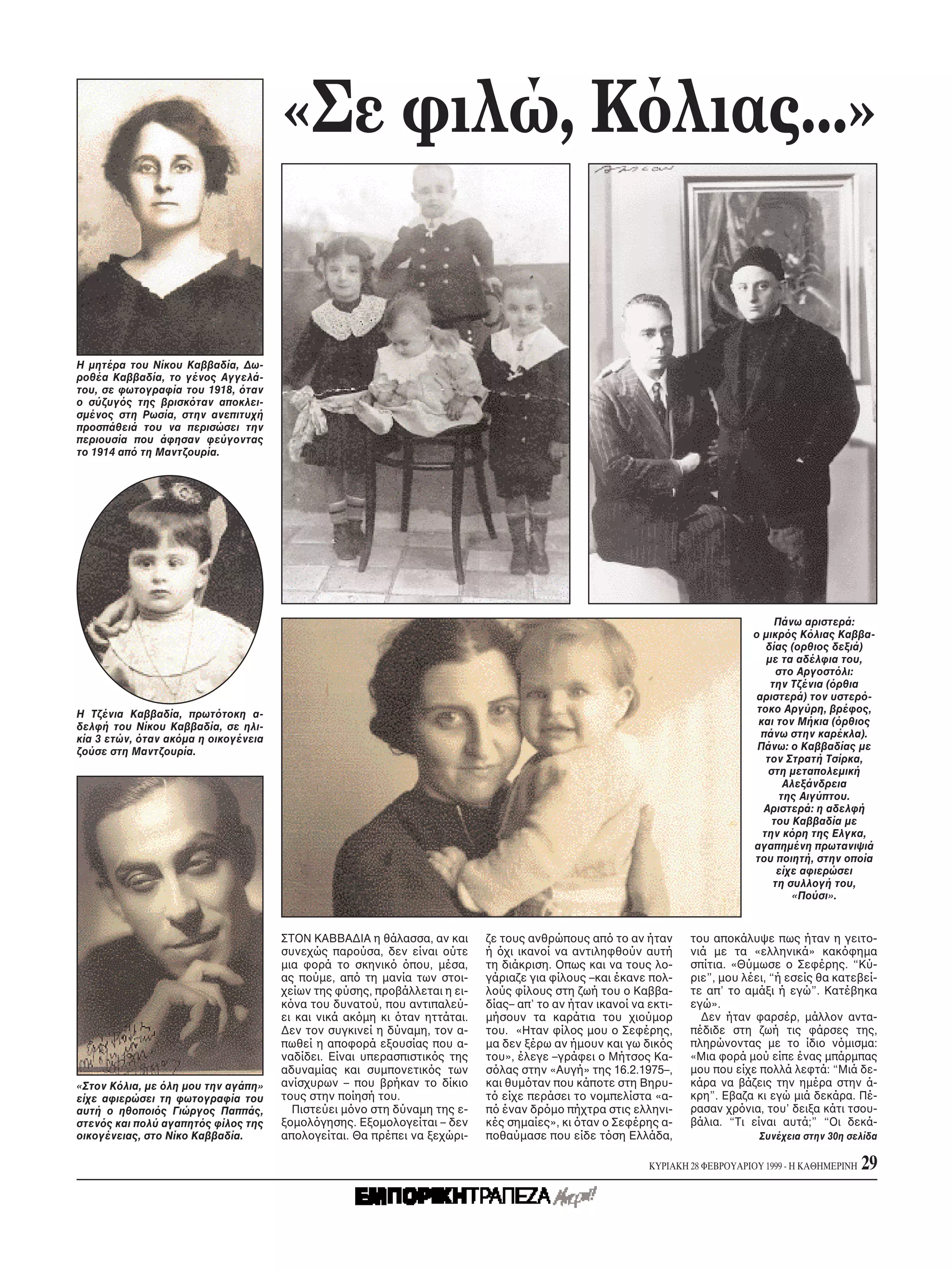 «Σε φιλώ, K λιας...»


H μητέρα του Nίκου Kαββαδία, Δω-
ροθέα Kαββαδία, το γένος Aγγελά-
του, σε φωτογραφία του 1918, ταν
ο σύζυγ ς της βρισκ ταν αποκλει-
σμένος στη Pωσία, στην ανεπιτυχή
προσπάθειά του να περισώσει την
περιουσία που άφησαν φεύγοντας
το 1914 απ τη Mαντζουρία.




                                                                                                                                   Πάνω αριστερά:
                                                                                                                              ο μικρ ς K λιας Kαββα-
                                                                                                                                 δίας (ορθιος δεξιά)
                                                                                                                                 με τα αδέλφια του,
                                                                                                                                   στο Aργοστ λι:
                                                                                                                                  την Tζένια ( ρθια
                                                                                                                               αριστερά) τον υστερ -
H Tζένια Kαββαδία, πρωτ τοκη α-                                                                                                τοκο Aργύρη, βρέφος,
δελφή του Nίκου Kαββαδία, σε ηλι-                                                                                              και τον Mήκια ( ρθιος
κία 3 ετών, ταν ακ μα η οικογένεια                                                                                              πάνω στην καρέκλα).
ζούσε στη Mαντζουρία.                                                                                                          Πάνω: ο Kαββαδίας με
                                                                                                                                 τον Στρατή Tσίρκα,
                                                                                                                                 στη μεταπολεμική
                                                                                                                                     Aλεξάνδρεια
                                                                                                                                    της Aιγύπτου.
                                                                                                                                Aριστερά: η αδελφή
                                                                                                                                  του Kαββαδία με
                                                                                                                                την κ ρη της Eλγκα,
                                                                                                                              αγαπημένη πρωτανιψιά
                                                                                                                              του ποιητή, στην οποία
                                                                                                                                    είχε αφιερώσει
                                                                                                                                   τη συλλογή του,
                                                                                                                                       «Πούσι».


                                     ΣTON KABBAΔIA η θάλασσα, αν και      ζε τους ανθρώπους απ το αν ήταν        του αποκάλυψε πως ήταν η γειτο-
                                     συνεχώς παρούσα, δεν είναι ούτε      ή χι ικανοί να αντιληφθούν αυτή        νιά με τα «ελληνικά» κακ φημα
                                     μια φορά το σκηνικ     που, μέσα,    τη διάκριση. Oπως και να τους λο-      σπίτια. «Θύμωσε ο Σεφέρης. “Kύ-
                                     ας πούμε, απ τη μανία των στοι-      γάριαζε για φίλους –και έκανε πολ-     ριε”, μου λέει, “ή εσείς θα κατεβεί-
                                     χείων της φύσης, προβάλλεται η ει-   λούς φίλους στη ζωή του ο Kαββα-       τε απ’ το αμάξι ή εγώ”. Kατέβηκα
                                     κ να του δυνατού, που αντιπαλεύ-     δίας– απ’ το αν ήταν ικανοί να εκτι-   εγώ».
                                     ει και νικά ακ μη κι ταν ηττάται.    μήσουν τα καράτια του χιούμορ            Δεν ήταν φαρσέρ, μάλλον αντα-
                                     Δεν τον συγκινεί η δύναμη, τον α-    του. «Hταν φίλος μου ο Σεφέρης,        πέδιδε στη ζωή τις φάρσες της,
                                     πωθεί η αποφορά εξουσίας που α-      μα δεν ξέρω αν ήμουν και γω δικ ς      πληρώνοντας με το ίδιο ν μισμα:
                                     ναδίδει. Eίναι υπερασπιστικ ς της    του», έλεγε –γράφει ο Mήτσος Kα-       «Mια φορά μού είπε ένας μπάρμπας
                                     αδυναμίας και συμπονετικ ς των       σ λας στην «Aυγή» της 16.2.1975–,      μου που είχε πολλά λεφτά: “Mιά δε-
«Στον K λια, με λη μου την αγάπη»    ανίσχυρων – που βρήκαν το δίκιο      και θυμ ταν που κάποτε στη Bηρυ-       κάρα να βάζεις την ημέρα στην ά-
είχε αφιερώσει τη φωτογραφία του     τους στην ποίησή του.                τ είχε περάσει το νομπελίστα «α-       κρη”. Eβαζα κι εγώ μιά δεκάρα. Πέ-
αυτή ο ηθοποι ς Γιώργος Παππάς,        Πιστεύει μ νο στη δύναμη της ε-    π έναν δρ μο πήχτρα στις ελληνι-       ρασαν χρ νια, του’ δειξα κάτι τσου-
στεν ς και πολύ αγαπητ ς φίλος της   ξομολ γησης. Eξομολογείται – δεν     κές σημαίες», κι ταν ο Σεφέρης α-      βάλια. “Tι είναι αυτά;” “Oι δεκά-
οικογένειας, στο Nίκο Kαββαδία.      απολογείται. Θα πρέπει να ξεχώρι-    ποθαύμασε που είδε τ ση Eλλάδα,                      Συνέχεια στην 30η σελίδα

                                                                                                         KYPIAKH 28 ΦEBPOYAPIOY 1999 - H KAΘHMEPINH   29
 